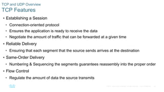 25© 2016 Cisco and/or its affiliates. All rights reserved. Cisco Confidential
 Establishing a Session
• Connection-oriented protocol
• Ensures the application is ready to receive the data
• Negotiate the amount of traffic that can be forwarded at a given time
 Reliable Delivery
• Ensuring that each segment that the source sends arrives at the destination
 Same-Order Delivery
• Numbering & Sequencing the segments guarantees reassembly into the proper order
 Flow Control
• Regulate the amount of data the source transmits
TCP and UDP Overview
TCP Features
 