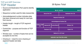 26© 2016 Cisco and/or its affiliates. All rights reserved. Cisco Confidential
TCP and UDP Overview
TCP Header
 Source and Destination Port used to identify
application
 Sequence number used for data reassembly
 Acknowledgement number indicates data
has been received and ready for next byte
from source
 Header length – length of TCP segment
header
 Control bits – purpose and function of TCP
segment
 Window size – number of bytes that can be
accepted at one time
 Checksum – Used for error checking of
segment header and data
20 Bytes Total
 