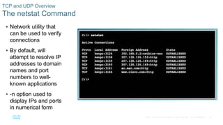 34© 2016 Cisco and/or its affiliates. All rights reserved. Cisco Confidential
TCP and UDP Overview
The netstat Command
 Network utility that
can be used to verify
connections
 By default, will
attempt to resolve IP
addresses to domain
names and port
numbers to well-
known applications
 -n option used to
display IPs and ports
in numerical form
 