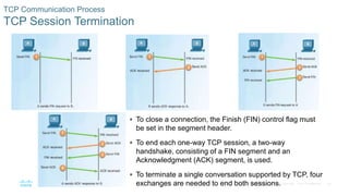 39© 2016 Cisco and/or its affiliates. All rights reserved. Cisco Confidential
 To close a connection, the Finish (FIN) control flag must
be set in the segment header.
 To end each one-way TCP session, a two-way
handshake, consisting of a FIN segment and an
Acknowledgment (ACK) segment, is used.
 To terminate a single conversation supported by TCP, four
exchanges are needed to end both sessions.
TCP Communication Process
TCP Session Termination
 