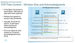 46© 2016 Cisco and/or its affiliates. All rights reserved. Cisco Confidential
Reliability and Flow Control
TCP Flow Control – Window Size and Acknowledgments
 In the figure, the source is
transmitting 1,460 bytes of
data within each segment.
 Window size agreed on
during 3-way handshake.
 Typically, PC B will not
wait for 10,000 bytes
before sending an
acknowledgment.
 PC A can adjust its send
window as it receives
acknowledgments from
PC B.
 