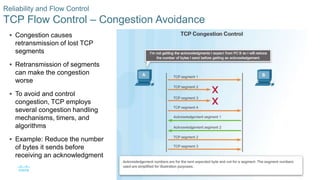 47© 2016 Cisco and/or its affiliates. All rights reserved. Cisco Confidential
Reliability and Flow Control
TCP Flow Control – Congestion Avoidance
 Congestion causes
retransmission of lost TCP
segments
 Retransmission of segments
can make the congestion
worse
 To avoid and control
congestion, TCP employs
several congestion handling
mechanisms, timers, and
algorithms
 Example: Reduce the number
of bytes it sends before
receiving an acknowledgment
 