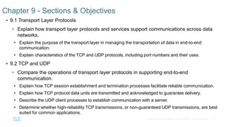 14© 2016 Cisco and/or its affiliates. All rights reserved. Cisco Confidential
 9.1 Transport Layer Protocols
• Explain how transport layer protocols and services support communications across data
networks.
• Explain the purpose of the transport layer in managing the transportation of data in end-to-end
communication.
• Explain characteristics of the TCP and UDP protocols, including port numbers and their uses.
 9.2 TCP and UDP
• Compare the operations of transport layer protocols in supporting end-to-end
communication.
• Explain how TCP session establishment and termination processes facilitate reliable communication.
• Explain how TCP protocol data units are transmitted and acknowledged to guarantee delivery.
• Describe the UDP client processes to establish communication with a server.
• Determine whether high-reliability TCP transmissions, or non-guaranteed UDP transmissions, are best
suited for common applications.
Chapter 9 - Sections & Objectives
 