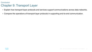 59© 2016 Cisco and/or its affiliates. All rights reserved. Cisco Confidential
 Explain how transport layer protocols and services support communications across data networks.
 Compare the operations of transport layer protocols in supporting end-to-end communication.
Conclusion
Chapter 9: Transport Layer
 