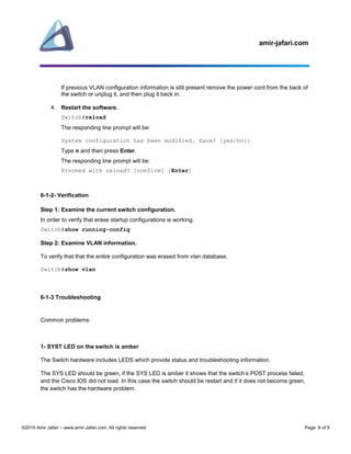 amir-jafari.com
©2015 Amir Jafari – www.amir-Jafari.com. All rights reserved. Page 6 of 9
If previous VLAN configuration information is still present remove the power cord from the back of
the switch or unplug it, and then plug it back in.
4. Restart the software.
Switch#reload
The responding line prompt will be:
System configuration has been modified. Save? [yes/no]:
Type n and then press Enter.
The responding line prompt will be:
Proceed with reload? [confirm] [Enter]
6-1-2- Verification
Step 1: Examine the current switch configuration.
In order to verify that erase startup configurations is working.
Switch#show running-config
Step 2: Examine VLAN information.
To verify that that the entire configuration was erased from vlan database.
Switch#show vlan
6-1-3 Troubleshooting
Common problems:
1- SYST LED on the switch is amber
The Switch hardware includes LEDS which provide status and troubleshooting information.
The SYS LED should be green, if the SYS LED is amber it shows that the switch’s POST process failed,
and the Cisco IOS did not load. In this case the switch should be restart and if it does not become green,
the switch has the hardware problem.
 
