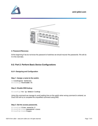 amir-jafari.com
©2015 Amir Jafari – www.amir-Jafari.com. All rights reserved. Page 7 of 9
2- Password Recovery
At the beginning if we do not know the password of switches we should recover the passwords. We will do
it in the next labs.
6-2: Part 2: Perform Basic Device Configurations
6-2-1- Designing and Configuration
Step 1: Assign a name to the switch.
S1#configure terminal
S1(config)#hostname S1
Step 2: Disable DNS lookup
S1(config)#no ip domain-lookup
Using this command we manage to avoid waiting time on the switch when wrong command is entered, as
Cisco IOS will try to complete the unqualified command using DNS.
Step 3: Set the access passwords.
S1(config)#line console 0
S1(config-line)#password cisco
S1(config-line)#login
 