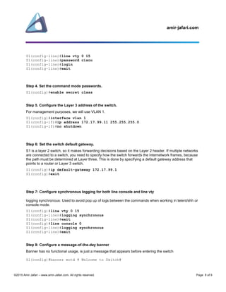 amir-jafari.com
©2015 Amir Jafari – www.amir-Jafari.com. All rights reserved. Page 8 of 9
S1(config-line)#line vty 0 15
S1(config-line)#password cisco
S1(config-line)#login
S1(config-line)#exit
Step 4. Set the command mode passwords.
S1(config)#enable secret class
Step 5. Configure the Layer 3 address of the switch.
For management purposes, we will use VLAN 1.
S1(config)#interface vlan 1
S1(config-if)#ip address 172.17.99.11 255.255.255.0
S1(config-if)#no shutdown
Step 6: Set the switch default gateway.
S1 is a layer 2 switch, so it makes forwarding decisions based on the Layer 2 header. If multiple networks
are connected to a switch, you need to specify how the switch forwards the internetwork frames, because
the path must be determined at Layer three. This is done by specifying a default gateway address that
points to a router or Layer 3 switch.
S1(config)#ip default-gateway 172.17.99.1
S1(config)#exit
Step 7: Configure synchronous logging for both line console and line vty
logging synchronous: Used to avoid pop up of logs between the commands when working in telent/shh or
console mode.
S1(config)#line vty 0 15
S1(config-line)#logging synchronous
S1(config-line)#exit
S1(config)#line console 0
S1(config-line)#logging synchronous
S1(config-line)#exit
Step 8: Configure a message-of-the-day banner
Banner has no functional usage, is just a message that appears before entering the switch
S1(config)#banner motd # Welcome to Switch#
 