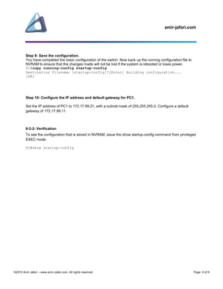 amir-jafari.com
©2015 Amir Jafari – www.amir-Jafari.com. All rights reserved. Page 9 of 9
Step 9: Save the configuration.
You have completed the basic configuration of the switch. Now back up the running configuration file to
NVRAM to ensure that the changes made will not be lost if the system is rebooted or loses power.
S1#copy running-config startup-config
Destination filename [startup-config]?[Enter] Building configuration...
[OK]
Step 10: Configure the IP address and default gateway for PC1.
Set the IP address of PC1 to 172.17.99.21, with a subnet mask of 255.255.255.0. Configure a default
gateway of 172.17.99.11
6-2-2- Verification
To see the configuration that is stored in NVRAM, issue the show startup-config command from privileged
EXEC mode.
S1#show startup-config
 