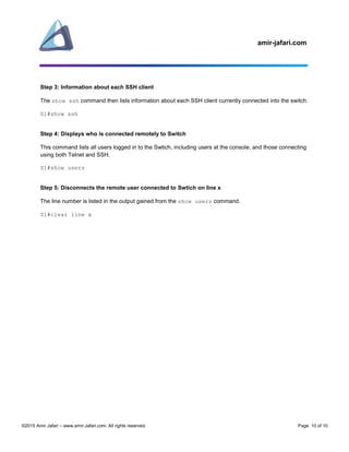 amir-jafari.com
©2015 Amir Jafari – www.amir-Jafari.com. All rights reserved. Page 10 of 10
Step 3: Information about each SSH client
The show ssh command then lists information about each SSH client currently connected into the switch.
S1#show ssh
Step 4: Displays who is connected remotely to Switch
This command lists all users logged in to the Swtich, including users at the console, and those connecting
using both Telnet and SSH.
S1#show users
Step 5: Disconnects the remote user connected to Swtich on line x
The line number is listed in the output gained from the show users command.
S1#clear line x
 