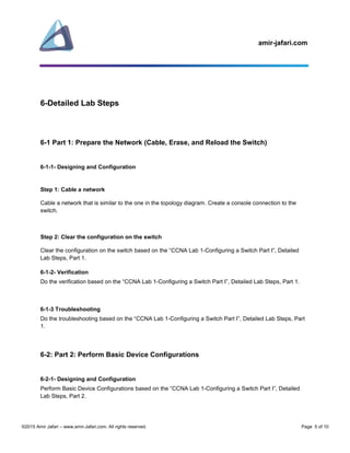 amir-jafari.com
©2015 Amir Jafari – www.amir-Jafari.com. All rights reserved. Page 5 of 10
6-Detailed Lab Steps
6-1 Part 1: Prepare the Network (Cable, Erase, and Reload the Switch)
6-1-1- Designing and Configuration
Step 1: Cable a network
Cable a network that is similar to the one in the topology diagram. Create a console connection to the
switch.
Step 2: Clear the configuration on the switch
Clear the configuration on the switch based on the “CCNA Lab 1-Configuring a Switch Part I”, Detailed
Lab Steps, Part 1.
6-1-2- Verification
Do the verification based on the “CCNA Lab 1-Configuring a Switch Part I”, Detailed Lab Steps, Part 1.
6-1-3 Troubleshooting
Do the troubleshooting based on the “CCNA Lab 1-Configuring a Switch Part I”, Detailed Lab Steps, Part
1.
6-2: Part 2: Perform Basic Device Configurations
6-2-1- Designing and Configuration
Perform Basic Device Configurations based on the “CCNA Lab 1-Configuring a Switch Part I”, Detailed
Lab Steps, Part 2.
 
