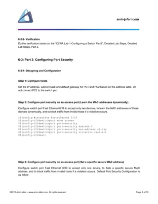 amir-jafari.com
©2015 Amir Jafari – www.amir-Jafari.com. All rights reserved. Page 6 of 10
6-2-2- Verification
Do the verification based on the “CCNA Lab 1-Configuring a Switch Part I”, Detailed Lab Steps, Detailed
Lab Steps, Part 2.
6-3: Part 3: Configuring Port Security
6-3-1- Designing and Configuration
Step 1: Configure hosts
Set the IP address, subnet mask and default gateway for PC1 and PC2 based on the address table. Do
not connect PC2 to the switch yet.
Step 2: Configure port security on an access port (Learn the MAC addresses dynamically)
Configure switch port Fast Ethernet 0/18 to accept only two devices, to learn the MAC addresses of those
devices dynamically, and to block traffic from invalid hosts if a violation occurs.
S1(config)#interface fastethernet 0/18
S1(config-if)#switchport mode access
S1(config-if)#switchport port-security
S1(config-if)#switchport port-security maximum 2
S1(config-if)#switchport port-security mac-address sticky
S1(config-if)#switchport port-security violation restrict
S1(config-if)#exit
Step 3: Configure port security on an access port (Set a specific secure MAC address)
Configure switch port Fast Ethernet 0/20 to accept only one device, to Sets a specific secure MAC
address, and to block traffic from invalid hosts if a violation occurs. Default Port Security Configuration is
as follow:
 