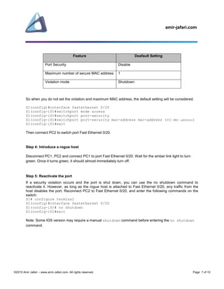 amir-jafari.com
©2015 Amir Jafari – www.amir-Jafari.com. All rights reserved. Page 7 of 10
Feature Deafault Setting
Port Security Disable
Maximum number of secure MAC address 1
Violation mode Shutdown
So when you do not set the violation and maximum MAC address, the default setting will be considered.
S1(config)#interface fastethernet 0/20
S1(config-if)#switchport mode access
S1(config-if)#switchport port-security
S1(config-if)#switchport port-security mac-address mac-address (PC2 MAC address)
S1(config-if)#exit
Then connect PC2 to switch port Fast Ethernet 0/20.
Step 4: Introduce a rogue host
Disconnect PC1, PC2 and connect PC1 to port Fast Ethernet 0/20. Wait for the amber link light to turn
green. Once it turns green, it should almost immediately turn off.
Step 5: Reactivate the port
If a security violation occurs and the port is shut down, you can use the no shutdown command to
reactivate it. However, as long as the rogue host is attached to Fast Ethernet 0/20, any traffic from the
host disables the port. Reconnect PC2 to Fast Ethernet 0/20, and enter the following commands on the
switch:
S1# configure terminal
S1(config)#interface fastethernet 0/20
S1(config-if)# no shutdown
S1(config-if)#exit
Note: Some IOS version may require a manual shutdown command before entering the no shutdown
command.
 