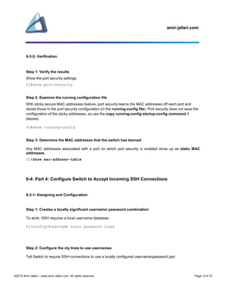 amir-jafari.com
©2015 Amir Jafari – www.amir-Jafari.com. All rights reserved. Page 8 of 10
6-3-2- Verification
Step 1: Verify the results
Show the port security settings.
S1#show port-security
Step 2: Examine the running configuration file
With sticky secure MAC addresses feature, port security learns the MAC addresses off each port and
stores those in the port security configuration (in the running-config file). Port security does not save the
configuration of the sticky addresses, so use the copy running-config startup-config command if
desired.
S1#show running-config
Step 3: Determine the MAC addresses that the switch has learned
Any MAC addresses associated with a port on which port security is enabled show up as static MAC
addresses.
S1#show mac-address-table
6-4: Part 4: Configure Switch to Accept Incoming SSH Connections
6-3-1- Designing and Configuration
Step 1: Creates a locally significant username/ password combination
To work, SSH requires a local username database.
S1(config)#username cisco password class
Step 2: Configure the vty lines to use usernames
Tell Switch to require SSH connections to use a locally configured username/password pair.
 