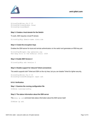 amir-jafari.com
©2015 Amir Jafari – www.amir-Jafari.com. All rights reserved. Page 9 of 10
S1(config)#line vty 0 15
S1(config-line)#login local
S1(config-line)#exit
Step 3: Creates a host domain for the Switch
To work, SSH requires a local IP domain.
S1(config)#ip domain-name cisco.com
Step 4: Create the encryption keys
Enables the SSH server for local and remote authentication on the switch and generates an RSA key pair.
S1(config)#crypto key generate rsa
How many bits in the modulus [512]: 1024
Step 5: Enable SSH Version 2
S1(config)#ip ssh version 2
Step 6: Disable support for inbound Telnet connections
The switch supports both Telnet and SSH on the vty lines, but you can disable Telnet for tighter security.
S1(config)#line vty 0 15
S1(config-line)#transport input ssh
6-3-2- Verification
Step 1: Examine the running configuration file
S1#show running-config
Step 2: The status information about the SSH server
The show ip ssh command lists status information about the SSH server itself.
S1#show ip ssh
 