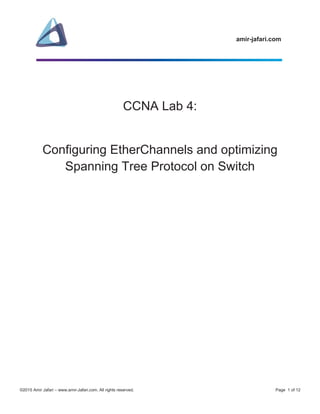 amir-jafari.com
©2015 Amir Jafari – www.amir-Jafari.com. All rights reserved. Page 1 of 12
CCNA Lab 4:
Configuring EtherChannels and optimizing
Spanning Tree Protocol on Switch
 