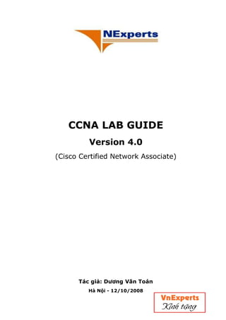CCNA LAB GUIDE
Version 4.0
(Cisco Certified Network Associate)
Tác giả: Dương Văn Toán
Hà Nội - 12/10/2008
Edited by Foxit Reader
Copyright(C) by Foxit Software Company,2005-2008
For Evaluation Only.
 