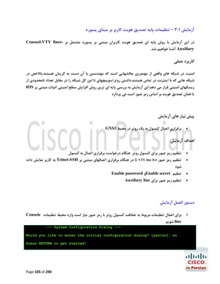 ‫آزﻣﺎﯾﺶ 1.3 – ﺗﻨﻈﯿﻤﺎت ﭘﺎﯾﻪ ﺗﺼﺪﯾﻖ ﻫﻮﯾﺖ ﮐﺎرﺑﺮ ﺑﺮ ﻣﺒﻨﺎي ﭘﺴﻮرد‬
‫در اﯾﻦ آزﻣﺎﯾﺶ ﺑﺎ روش ﭘﺎﯾﻪ اي ﺗﺼﺪﯾﻖ ﻫﻮﯾﺖ ﮐﺎرﺑﺮان ﻣﺒﺘﻨﯽ ﺑﺮ ﭘﺴﻮرد ﻣﺸﺘﻤﻞ ﺑﺮ -‪Consoel-VTY lines‬‬
‫‪ Auxiliary‬آﺷﻨﺎ ﺧﻮاﻫﯿﻢ ﺷﺪ.‬

‫ﮐﺎرﺑﺮد ﻋﻤﻠﯽ‬
‫اﻣﻨﯿﺖ در ﺷﺒﮑﻪ ﻫﺎي واﻗﻌﯽ از ﻣﻬﻤﺘﺮﯾﻦ ﭼﺎﻟﺸﻬﺎﯾﯽ اﺳﺖ ﮐﻪ ﻣﻬﻨﺪﺳﯿﻦ ﺑﺎ آن دﺳﺖ ﺑﻪ ﮔﺮﯾﺒﺎن ﻫﺴﺘﻨﺪ،ﺑﺎﻻﺧﺺ در‬

‫ﺷﺒﮑﻪ ﻫﺎﯾﯽ ﮐﻪ ﺑﺎ اﯾﻨﺘﺮﻧﺖ در ﺗﻤﺎس ﻫﺴﺘﻨﺪ.داﺷﺘﻦ روﺗﺮ/ﺳﻮﯾﯿﭽﻬﺎي ﻧﺎ اﻣﻦ ﮐﻞ ﺷﺒﮑﻪ را در ﻣﻘﺎﺑﻞ ﺗﻌﺪاد ﻧﺎﻣﺤﺪودي از‬

‫رﯾﺴﮑﻬﺎي اﻣﻨﯿﺘﯽ ﻗﺮار ﻣﯽ دﻫﺪ.اﯾﻦ آزﻣﺎﯾﺶ ﺑﻪ ﺑﺮرﺳﯽ ﭘﺎﯾﻪ اي ﺗﺮﯾﻦ روش اﻓﺰاﯾﺶ ﺳﻄﺢ اﻣﻨﯿﺘﯽ ادوات ﻣﺒﺘﻨﯽ ﺑﺮ ‪IOS‬‬

‫ﯾﺎ ﻫﻤﺎن ﺗﺼﺪﯾﻖ ﻫﻮﯾﺖ ﺑﺮ اﺳﺎس رﻣﺰ ﻋﺒﻮر اﺳﺖ ﻣﯽ ﭘﺮدازد‬

‫ﭘﯿﺶ ﻧﯿﺎز ﻫﺎي آزﻣﺎﯾﺶ‬
‫‪‬‬

‫ﺑﺮﻗﺮاري اﺗﺼﺎل ﮐﻨﺴﻮل ﺑﻪ ﯾﮏ روﺗﺮ در ﻣﺤﯿﻂ 3‪GNS‬‬

‫اﻫﺪاف آزﻣﺎﯾﺶ‬
‫‪‬‬

‫ﺗﻨﻈﯿﻢ رﻣﺰ ﻋﺒﻮر ﺑﺮاي ﮐﻨﺴﻮل روﺗﺮ ﻫﻨﮕﺎم درﺧﻮاﺳﺖ ﺑﺮﻗﺮاري اﺗﺼﺎل ﺑﻪ ﮐﻨﺴﻮل‬

‫‪‬‬

‫ﺗﻨﻈﯿﻢ رﻣﺰ ﻋﺒﻮر 4-0 ‪ VTY line‬ﺗﺎ در ﻫﻨﮕﺎم ﺑﺮﻗﺮاري اﺗﺼﺎﻟﻬﺎي ﻣﺒﺘﻨﯽ ﺑﺮ ‪ Telnet-SSH‬ﺑﻪ ﮐﺎرﺑﺮ ﻧﻤﺎﯾﺶ داده‬

‫‪‬‬

‫ﺗﻨﻈﯿﻢ ‪Enable secret‬و ‪Enable password‬‬

‫ﺷﻮد‬
‫‪‬‬

‫ﺗﻨﻈﯿﻢ رﻣﺰ ﻋﺒﻮر ﺑﺮاي ‪Auxiliary line‬‬

‫دﺳﺘﻮر اﻟﻌﻤﻞ آزﻣﺎﯾﺶ‬
‫1. ﺑﺮاي اﻋﻤﺎل ﺗﻨﻈﯿﻤﺎت ﻣﺮﺑﻮط ﺑﻪ ﺣﻔﺎﻇﺖ ﮐﻨﺴﻮل روﺗﺮ ﺑﺎ رﻣﺰ ﻋﺒﻮر ﻧﯿﺎز اﺳﺖ وارد ﻣﺤﯿﻂ ﺗﻨﻈﯿﻤﺎت ‪Console‬‬
‫‪ line‬ﺷﻮﯾﻢ‬

‫-- ‪--- System Configuration Dialog‬‬‫‪Would you like to enter the initial configuration dialog? [yes/no]: no‬‬
‫!‪Press RETURN to get started‬‬

‫092 ‪Page 105 of‬‬

 