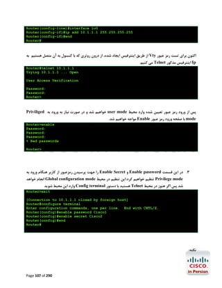 Router(config-line)#interface lo0
Router(config-if)#ip add 10.1.1.1 255.255.255.255
Router(config-if)#end
Router#

‫ از ﻃﺮﯾﻖ اﯾﻨﺘﺮﻓﯿﺲ اﯾﺠﺎد ﺷﺪه، از درون روﺗﺮي ﮐﻪ ﺑﺎ ﮐﻨﺴﻮل ﺑﻪ آن ﻣﺘﺼﻞ ﻫﺴﺘﯿﻢ ﺑﻪ‬Vty ‫اﮐﻨﻮن ﺑﺮاي ﺗﺴﺖ رﻣﺰ ﻋﺒﻮر‬
.‫ ﻣﯽ ﮐﻨﯿﻢ‬Telnet ‫ اﯾﻨﺘﺮﻓﯿﺲ ﻣﺬﮐﻮر‬Ip
Router#telnet 10.1.1.1
Trying 10.1.1.1 ... Open
User Access Verification
Password:
Password:
Router>

Priviliged ‫ ﺧﻮاﻫﯿﻢ ﺷﺪ و در ﺻﻮرت ﻧﯿﺎز ﺑﻪ ورود ﺑﻪ‬user mode ‫ﭘﺲ از ورود رﻣﺰ ﻋﺒﻮر ﺗﻌﯿﯿﻦ ﺷﺪه وارد ﻣﺤﯿﻂ‬
.‫ ﻣﻮاﺟﻪ ﺧﻮاﻫﯿﻢ ﺷﺪ‬Enable ‫ ﺑﺎ ﺻﻔﺤﻪ ورود رﻣﺰ ﻋﺒﻮر‬mode
Router>enable
Password:
Password:
Password:
% Bad passwords
Router>

‫ را ﺟﻬﺖ ﭘﺮﺳﯿﺪن رﻣﺰﻋﺒﻮر از ﮐﺎرﺑﺮ ﻫﻨﮕﺎم ورود ﺑﻪ‬Enable Secret ‫ و‬Enable password ‫3. در اﯾﻦ ﻗﺴﻤﺖ‬
‫ اﻧﺠﺎم ﺧﻮاﻫﺪ‬Global configuration mode ‫ ﺗﻨﻈﯿﻢ ﺧﻮاﻫﯿﻢ ﮐﺮد.اﯾﻦ ﺗﻨﻈﯿﻢ در ﻣﺤﯿﻂ‬Privilege mode

‫ وارد اﯾﻦ ﻣﺤﯿﻂ ﺷﻮﯾﺪ‬Config terminal ‫ ﻫﺴﺘﯿﺪ ﺑﺎ دﺳﺘﻮر‬Telnet ‫ﺷﺪ ﭘﺲ اﮔﺮ ﻫﻨﻮز در ﻣﺤﯿﻂ‬

Router>exit
[Connection to 10.1.1.1 closed by foreign host]
Router#configure terminal
Enter configuration commands, one per line. End with CNTL/Z.
Router(config)#enable password Cisco1
Router(config)#enable secret Cisco2
Router(config)#end
Router#

:‫ﻧﮑﺘﻪ‬

Page 107 of 290

 