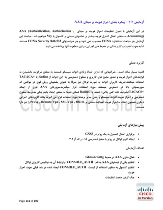 ‫آزﻣﺎﯾﺶ 3.3 – ﭘﯿﮑﺮه ﺑﻨﺪي اﺣﺮاز ﻫﻮﯾﺖ ﺑﺮ ﻣﺒﻨﺎي ‪AAA‬‬
‫در اﯾﻦ آزﻣﺎﯾﺶ ﺑﺎ اﺻﻮل ﺗﻨﻈﯿﻤﺎت اﺣﺮاز ﻫﻮﯾﺖ ﺑﺮ ﻣﺒﻨﺎي‬

‫, ‪AAA (Authentication, Authorization‬‬

‫)‪ Accounting‬ﺑﻪ ﻣﻨﻈﻮر اﻋﻤﺎل ﮐﻨﺘﺮل ﻫﺮﭼﻪ ﺑﯿﺸﺘﺮ ﺑﺮ ﺗﻤﺎﺳﻬﺎي ﻣﺒﺘﻨﯽ ﺑﺮ ﮐﻨﺴﻮل ﯾﺎ ‪ Vty‬ﺧﻮاﻫﯿﻢ ﺷﺪ . ﻣﺒﺎﺣﺚ اﯾﻦ‬
‫آزﻣﺎﯾﺶ ﺟﺰ ﻣﺒﺎﺣﺚ اﺳﺘﺎﻧﺪارد ‪ CCNA‬ﻣﺤﺴﻮب ﻧﻤﯽ ﺷﻮد و ﺟﺰ ﺻﺮﻓﺼﻠﻬﺎي 335-048 ‪ CCNA Security‬ﻫﺴﺘﻨﺪ‬
‫اﻣﺎ ﺑﻪ ﺟﻬﺖ اﻫﻤﯿﺖ و ﮐﺎرﺑﺮدﺷﺎن در ﻣﺤﯿﻂ ﻫﺎي اﺟﺮاﯾﯽ در اﯾﻦ ﺳﻄﺢ ﺑﻪ آﻧﻬﺎ ﭘﺮداﺧﺘﻪ ﻣﯽ ﺷﻮد.‬

‫ﮐﺎرﺑﺮد ﻋﻤﻠﯽ‬
‫ﻗﻀﯿﻪ ﺑﺴﯿﺎر ﺳﺎده اﺳﺖ ، ﺷﺮﮐﺘﻬﺎﯾﯽ ﮐﻪ داراي ﺗﻌﺪاد زﯾﺎدي ادوات ﺳﯿﺴﮑﻮ ﻫﺴﺘﻨﺪ ﺑﻪ ﻣﻨﻈﻮر ﻣﺮﮐﺰﯾﺖ ﺑﺨﺸﯿﺪن ﺑﻪ‬
‫ﻓﺮاﯾﻨﺪﻫﺎي اﺣﺮاز ﻫﻮﯾﺖ و ﺻﺪور ﻣﺠﻮز ﻫﺎي ﮐﺎرﺑﺮي و ﺳﻄﻮح دﺳﺘﺮﺳﯽ ﺑﻪ اﯾﻦ ادوات از ‪ Radius‬ﯾﺎ +‪TACACA‬‬

‫اﺳﺘﻔﺎده ﻣﯿﮑﻨﻨﺪ.ﺗﻌﺮﯾﻒ ﮐﺎرﺑﺮان ادوات ﺑﻪ ﺻﻮرت ﻟﻮﮐﺎل ﻧﯿﺰ ﺻﺮﻓﺎ ﺑﻪ ﻋﻨﻮان ﭘﺸﺘﯿﺒﺎن روش ﻓﻮق در ﻣﻮاﻗﻌﯽ ﮐﻪ‬

‫ﺳﺮوﯾﺴﻬﺎي ﺑﺎﻻ در دﺳﺘﺮس ﻧﯿﺴﺘﻨﺪ ﻣﻮرد اﺳﺘﻔﺎده ﻗﺮار ﻣﯿﮕﯿﺮﻧﺪ.ﺳﺮورﻫﺎي ‪ AAA‬ﻓﺎرق از اﯾﻨﮑﻪ‬
‫+‪)TACACS‬ﺑﺨﻮاﻧﯿﺪ ﺗﮏ اﮐﺲ ﭘﻼس( ﺑﺎﺷﻨﺪ ﯾﺎ ‪ Radius‬ﻫﻤﮕﯽ ﻧﺘﻨﻬﺎ ﺑﻪ ﻣﻨﻈﻮر اﯾﺠﺎد ﯾﮑﭙﺎرﭼﮕﯽ ﻣﺪﯾﺮﯾﺖ ﺳﻄﻮح‬

‫دﺳﺘﺮﺳﯽ و اﺣﺮاز ﻫﻮﯾﺖ ادوات ﺳﯿﺴﮑﻮ و ﺣﺘﯽ ﺳﺎﯾﺮ ﺑﺮﻧﺪﻫﺎ ﻣﻮرد اﺳﺘﻔﺎده ﻗﺮار ﻣﯽ ﮔﯿﺮﻧﺪ ﺑﻠﮑﻪ ﮐﺎرﺑﺮدﻫﺎي اﺟﺮاﯾﯽ‬
‫دﯾﮕﺮي ﻫﻤﭽﻮن ﮐﻤﮏ ﺑﻪ اﺣﺮاز ﻫﻮﯾﺖ اﺗﺼﺎﻻت ﻣﺒﺘﻨﯽ ﺑﺮ ‪ Remote Vpn , SSL Vpn , 802.1x‬و ‪ Proxy‬را ﻧﯿﺰ دارا‬

‫ﻫﺴﺘﻨﺪ‬

‫ﭘﯿﺶ ﻧﯿﺎزﻫﺎي آزﻣﺎﯾﺶ‬
‫‪‬‬
‫‪‬‬

‫ﺑﺮﻗﺮاري اﺗﺼﺎل ﮐﻨﺴﻮل ﺑﻪ ﯾﮏ روﺗﺮ در 3‪GNS‬‬

‫اﯾﺠﺎد ﮐﺎرﺑﺮ ﻟﻮﮐﺎل در روﺗﺮ ﺑﺎ ﺳﻄﺢ دﺳﺘﺮﺳﯽ 51 – ر.ك آز 2.3‬

‫اﻫﺪاف آزﻣﺎﯾﺶ‬
‫‪‬‬

‫ﻓﻌﺎل ﺳﺎزي ‪ AAA‬در ﻣﺤﯿﻂ ‪Global config‬‬

‫‪‬‬

‫ﺗﻨﻈﯿﻢ ﯾﮑﯽ از ﻟﯿﺴﺘﻬﺎي ‪ AAA‬ﺑﻪ ﻧﺎم ‪ CONSOLE_AUTH‬و ارﺗﺒﺎط آن ﺑﻪ دﯾﺘﺎﺑﯿﺲ ﮐﺎرﺑﺮان ﻟﻮﮐﺎل‬

‫‪‬‬

‫ﺗﻨﻈﯿﻢ ﮐﻨﺴﻮل ﺑﻪ ﻣﻨﻈﻮر اﺳﺘﻔﺎده از ﻟﯿﺴﺖ ‪ CONSOLE_AUTH‬اﯾﺠﺎد ﺷﺪه در ﺑﻨﺪ ﻗﺒﻠﯽ ﺟﻬﺖ اﺣﺮاز‬

‫‪‬‬

‫ﭼﮏ ﮐﺮدن ﺻﺤﺖ ﺗﻨﻈﯿﻤﺎت‬

‫ﻫﻮﯾﺖ‬

‫092 ‪Page 111 of‬‬

 