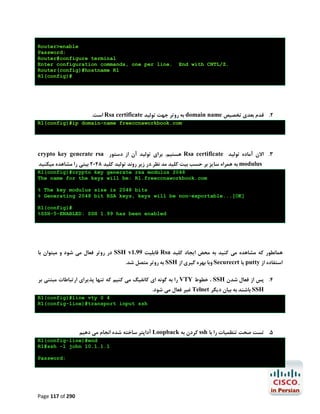 Router>enable
Password:
Router#configure terminal
Enter configuration commands, one per line.
Router(config)#hostname R1
R1(config)#

End with CNTL/Z.

.‫ اﺳﺖ‬Rsa certificate ‫ ﺑﻪ روﺗﺮ ﺟﻬﺖ ﺗﻮﻟﯿﺪ‬domain name ‫2. ﻗﺪم ﺑﻌﺪي ﺗﺨﺼﯿﺺ‬
R1(config)#ip domain-name freeccnaworkbook.com

crypto key generate rsa ‫ ﻫﺴﺘﯿﻢ. ﺑﺮاي ﺗﻮﻟﯿﺪ آن از دﺳﺘﻮر‬Rsa certificate ‫3. اﻻن آﻣﺎده ﺗﻮﻟﯿﺪ‬
‫ ﺑﻪ ﻫﻤﺮاه ﺳﺎﯾﺰ ﺑﺮ ﺣﺴﺐ ﺑﯿﺖ ﮐﻠﯿﺪ ﻣﺪ ﻧﻈﺮ.در زﯾﺮ روﻧﺪ ﺗﻮﻟﯿﺪ ﮐﻠﯿﺪ 8402 ﺑﯿﺘﯽ را ﻣﺸﺎﻫﺪه ﻣﯿﮑﻨﯿﺪ‬modulus

R1(config)#crypto key generate rsa modulus 2048
The name for the keys will be: R1.freeccnaworkbook.com
% The key modulus size is 2048 bits
% Generating 2048 bit RSA keys, keys will be non-exportable...[OK]
R1(config)#
%SSH-5-ENABLED: SSH 1.99 has been enabled

‫ در روﺗﺮ ﻓﻌﺎل ﻣﯽ ﺷﻮد و ﻣﯿﺘﻮان ﺑﺎ‬SSH v1.99 ‫ ﻗﺎﺑﻠﯿﺖ‬Rsa ‫ﻫﻤﺎﻧﻄﻮر ﮐﻪ ﻣﺸﺎﻫﺪه ﻣﯽ ﮐﻨﯿﺪ ﺑﻪ ﻣﺤﺾ اﯾﺠﺎد ﮐﻠﯿﺪ‬
.‫ ﺑﻪ روﺗﺮ ﻣﺘﺼﻞ ﺷﺪ‬SSH ‫ وﺑﺎ ﺑﻬﺮه ﮔﯿﺮي از‬Securecrt ‫ ﯾﺎ‬putty ‫اﺳﺘﻔﺎده از‬

‫ را ﺑﻪ ﮔﻮﻧﻪ اي ﮐﺎﻧﻔﯿﮓ ﻣﯽ ﮐﻨﯿﻢ ﮐﻪ ﺗﻨﻬﺎ ﭘﺬﯾﺮاي ارﺗﺒﺎﻃﺎت ﻣﺒﺘﻨﯽ ﺑﺮ‬VTY ‫ ، ﺧﻄﻮط‬SSH ‫4. ﭘﺲ از ﻓﻌﺎل ﺷﺪن‬
.‫ ﻏﯿﺮ ﻓﻌﺎل ﻣﯽ ﺷﻮد‬Telnet ‫ ﺑﺎﺷﻨﺪ ﺑﻪ ﺑﯿﺎن دﯾﮕﺮ‬SSH
R1(config)#line vty 0 4
R1(config-line)#transport input ssh

‫ آداﭘﺘﺮ ﺳﺎﺧﺘﻪ ﺷﺪه اﻧﺠﺎم ﻣﯽ دﻫﯿﻢ‬Loopback ‫ ﮐﺮدن ﺑﻪ‬ssh ‫5. ﺗﺴﺖ ﺻﺤﺖ ﺗﻨﻈﻤﯿﺎت را ﺑﺎ‬
R1(config-line)#end
R1#ssh -l john 10.1.1.1
Password:

Page 117 of 290

 