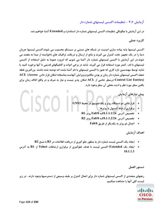 ‫آزﻣﺎﯾﺶ 6.3 - ﺗﻨﻈﯿﻤﺎت اﮐﺴﺲ ﻟﯿﺴﺘﻬﺎي ﺷﻤﺎره دار‬
‫در اﯾﻦ آزﻣﺎﯾﺶ ﺑﺎ ﭼﮕﻮﻧﮕﯽ ﺗﻨﻈﯿﻤﺎت اﮐﺴﺲ ﻟﯿﺴﺘﻬﺎي ﺷﻤﺎره دار اﺳﺘﺎﻧﺪارد و ‪ Extended‬آﺷﻨﺎ ﺧﻮاﻫﯿﻢ ﺷﺪ.‬

‫ﮐﺎرﺑﺮد ﻋﻤﻠﯽ‬
‫اﮐﺴﺲ ﻟﯿﺴﺘﻬﺎ ﭘﺎﯾﻪ ﭘﯿﺎده ﺳﺎزي اﻣﯿﻨﯿﺖ در ﺷﺒﮑﻪ ﻫﺎي ﻣﺒﺘﻨﯽ ﺑﺮ ﺳﯿﺴﮑﻮ ﻣﺤﺴﻮب ﻣﯽ ﺷﻮﻧﺪ.اﮐﺴﺲ ﻟﯿﺴﺘﻬﺎ ﺟﺮﯾﺎن‬

‫دﯾﺘﺎ را در ﯾﮏ ﺗﺠﻬﯿﺰ ﺗﺤﺖ ﮐﻨﺘﺮل ﻣﯽ ﮔﯿﺮﻧﺪ و ﻣﺎﻧﻊ از ارﺳﺎل و درﯾﺎﻓﺖ ﺗﺮاﻓﯿﮏ ﻫﺎي ﻧﺎﺧﻮاﺳﺘﻪ از ﻣﺒﺪا ﺑﻪ ﻣﻘﺼﺪ ﻣﯽ‬
‫ﺷﻮﻧﺪ.در اﯾﻦ آزﻣﺎﯾﺶ ﺑﺎ اﮐﺴﺲ ﻟﯿﺴﺘﻬﺎي ﺷﻤﺎره دار آﺷﻨﺎ ﻣﯽ ﺷﻮﯾﻢ ﮐﻪ اﻣﺮوزه ﻋﻤﻮﻣﺎ ﺑﻪ دﻟﯿﻞ اﺳﺘﻔﺎده از اﮐﺴﺲ‬
‫ﻟﯿﺴﺘﻬﺎي ﺑﺎ ﻧﺎم ، ﮐﻤﺘﺮ ﻣﻮرد اﺳﺘﻔﺎده ﻗﺮار ﻣﯽ ﮔﯿﺮﻧﺪ. ﺷﺎﯾﺪ در ﺑﺮﺧﯽ ادوات و ﮐﺎﻧﻔﯿﮕﻬﺎي ﻗﺪﯾﻤﯽ ﺑﺎ آﻧﻬﺎ ﺑﺮﺧﻮرد ﮐﻨﯿﺪ ﯾﺎ‬

‫ﺷﺎﯾﺪ ﺗﻮﺳﻂ ﻣﻬﻨﺪﺳﯿﻦ ﺗﺎزه ﮐﺎري ﮐﻪ ﻫﻨﻮز ﺑﺎ اﮐﺴﺲ ﻟﯿﺴﺘﻬﺎي ﺑﺎ ﻧﺎم آﺷﻨﺎ ﻧﺸﺪه اﻧﺪ ﻧﻮﺷﺘﻪ ﺷﺪه ﺑﺎﺷﻨﺪ .ﺑﺰرﮔﺘﺮﯾﻦ ﻧﻘﻄﻪ‬

‫ﺿﻌﻒ اﮐﺴﺲ ﻟﯿﺴﺘﻬﺎي ﺷﻤﺎره دار زﻣﺎن ﺑﺮ ﺑﻮدن ﻣﮑﺎﻧﯿﺰم وﯾﺮاﯾﺶ آﻧﻬﺎﺳﺖ.ﻣﺘﺎﺳﻔﺎﻧﻪ اﻣﮑﺎن ﻗﺮار دادن ‪ACE (Access‬‬

‫)‪ Control List Entries‬درﺳﻄﺮ ﺧﺎﺻﯽ از ‪ ACL‬اﻣﮑﺎن ﭘﺬﯾﺮ ﻧﯿﺴﺖ و ﻧﯿﺎز ﺑﻪ ﺻﺮف و در واﻗﻊ اﺗﻼف زﻣﺎن ﺑﺮاي‬

‫ﯾﺎﻓﺘﻦ ﺳﻄﺮ ﻣﻮرد ﻧﻈﺮ و ادﯾﺖ ﻣﺤﻠﯽ آن ﺳﻄﺮ وﺟﻮد دارد.‬

‫ﭘﯿﺶ ﻧﯿﺎزﻫﺎي آزﻣﺎﯾﺶ‬
‫‪‬‬
‫‪‬‬
‫‪‬‬

‫ﻗﺮار دادن دو دﺳﺘﮕﺎه روﺗﺮ و ﯾﮏ ﺳﻮﯾﯿﭻ در ﻣﺤﯿﻂ 3‪GNS‬‬

‫ﺑﺮﻗﺮاري ارﺗﺒﺎط ﮐﻨﺴﻮل ﺑﺎ روﺗﺮﻫﺎ‬

‫ﺗﺨﺼﯿﺺ آدرس 42/1.1.1.01ﺑﻪ 0/0‪ Fa‬روﺗﺮ 1‪R‬‬

‫‪‬‬

‫ﺗﺨﺼﯿﺺ آدرس 42/2.1.1.01ﺑﻪ 0/0‪ Fa‬روﺗﺮ 2‪R‬‬

‫‪‬‬

‫اﺗﺼﺎل دو روﺗﺮ ﺑﻪ ﯾﮑﺪﯾﮕﺮ از ﻃﺮﯾﻖ 0/0‪Fa‬‬

‫اﻫﺪاف آزﻣﺎﯾﺶ‬
‫‪‬‬
‫‪‬‬

‫اﯾﺠﺎد ﯾﮏ اﮐﺴﺲ ﻟﯿﺴﺖ ﺷﻤﺎره دار ﺑﻪ ﻣﻨﻈﻮر ﺟﻠﻮ ﮔﯿﺮي از درﯾﺎﻓﺖ اﻃﻼﻋﺎت در 1‪ R‬ﺑﺎ ﻣﻨﺒﻊ 2‪R‬‬

‫اﯾﺠﺎد ﯾﮏ ‪ Extended‬اﮐﺴﺲ ﻟﯿﺴﺖ ﺑﺎ ﻫﺪف ﺟﻠﻮﮔﯿﺮي از ﺑﺮﻗﺮاري ارﺗﺒﺎﻃﺎت ‪ Telnet‬از 1‪ R‬ﺑﻪ آدرس‬
‫3.1.1.01‬

‫دﺳﺘﻮر اﻟﻌﻤﻞ‬
‫رﻧﺠﻬﺎي ﻣﺘﻌﺪدي از اﮐﺴﺲ ﻟﯿﺴﺘﻬﺎي ﺷﻤﺎره دار ﺑﺮاي اﻋﻤﺎل ﮐﻨﺘﺮل ﺑﺮ ﻃﯿﻒ وﺳﯿﻌﯽ از دﺳﺘﺮﺳﯿﻬﺎ وﺟﻮد دارﻧﺪ . در زﯾﺮ‬
‫ﻟﯿﺴﺖ ﮐﻠﯽ آﻧﻬﺎ را ﻣﺸﺎﻫﺪه ﻣﯿﮑﻨﯿﻢ.‬

‫092 ‪Page 119 of‬‬

 