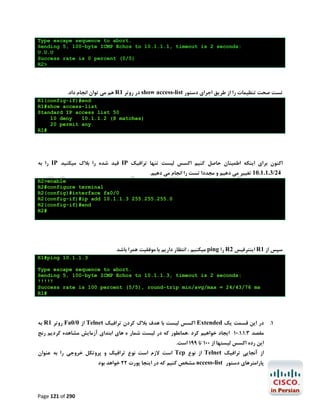 ‫.‪Type escape sequence to abort‬‬
‫:‪Sending 5, 100-byte ICMP Echos to 10.1.1.1, timeout is 2 seconds‬‬
‫‪U.U.U‬‬
‫)5/0( ‪Success rate is 0 percent‬‬
‫>2‪R‬‬

‫ﺗﺴﺖ ﺻﺤﺖ ﺗﻨﻈﯿﻤﺎت را از ﻃﺮﯾﻖ اﺟﺮاي دﺳﺘﻮر ‪ show access-list‬در روﺗﺮ 1‪ R‬ﻫﻢ ﻣﯽ ﺗﻮان اﻧﺠﺎم داد.‬
‫‪R1(config-if)#end‬‬
‫‪R1#show access-list‬‬
‫05 ‪Standard IP access list‬‬
‫‪10 deny‬‬
‫)‪10.1.1.2 (8 matches‬‬
‫‪20 permit any‬‬
‫#1‪R‬‬

‫اﮐﻨﻮن ﺑﺮاي اﯾﻨﮑﻪ اﻃﻤﯿﻨﺎن ﺣﺎﺻﻞ ﮐﻨﯿﻢ اﮐﺴﺲ ﻟﯿﺴﺖ ﺗﻨﻬﺎ ﺗﺮاﻓﯿﮏ ‪ IP‬ﻗﯿﺪ ﺷﺪه را ﺑﻼك ﻣﯿﮑﻨﯿﺪ ‪ IP‬را ﺑﻪ‬
‫42/3.1.1.01 ﺗﻐﯿﯿﺮ ﻣﯽ دﻫﯿﻢ و ﻣﺠﺪدا ﺗﺴﺖ را اﻧﺠﺎم ﻣﯽ دﻫﯿﻢ.‬

‫‪R2>enable‬‬
‫‪R2#configure terminal‬‬
‫0/0‪R2(config)#interface fa‬‬
‫0.552.552.552 3.1.1.01 ‪R2(config-if)#ip add‬‬
‫‪R2(config-if)#end‬‬
‫#2‪R‬‬

‫ﺳﭙﺲ از 1‪ R‬اﯾﻨﺘﺮﻓﯿﺲ 2‪ R‬را ‪ ping‬ﻣﯿﮑﻨﯿﻢ ، اﻧﺘﻈﺎر دارﯾﻢ ﺑﺎ ﻣﻮﻓﻘﯿﺖ ﻫﻤﺮا ﺑﺎﺷﺪ‬
‫3.1.1.01 ‪R1#ping‬‬
‫.‪Type escape sequence to abort‬‬
‫:‪Sending 5, 100-byte ICMP Echos to 10.1.1.3, timeout is 2 seconds‬‬
‫!!!!!‬
‫‪Success rate is 100 percent (5/5), round-trip min/avg/max = 24/43/76 ms‬‬
‫#1‪R‬‬

‫1. در اﯾﻦ ﻗﺴﻤﺖ ﯾﮏ ‪ Extended‬اﮐﺴﺲ ﻟﯿﺴﺖ ﺑﺎ ﻫﺪف ﺑﻼك ﮐﺮدن ﺗﺮاﻓﯿﮏ ‪ Telnet‬از 0/0‪ Fa‬روﺗﺮ 1‪ R‬ﺑﻪ‬
‫ﻣﻘﺼﺪ 3.1.1.01 اﯾﺠﺎد ﺧﻮاﻫﯿﻢ ﮐﺮد .ﻫﻤﺎﻧﻄﻮر ﮐﻪ در ﻟﯿﺴﺖ ﺷﻤﺎر ه ﻫﺎي اﺑﺘﺪاي آزﻣﺎﯾﺶ ﻣﺸﺎﻫﺪه ﮐﺮدﯾﻢ رﻧﺞ‬
‫اﯾﻦ رده اﮐﺴﺲ ﻟﯿﺴﺘﻬﺎ از 001 ﺗﺎ 991 اﺳﺖ.‬

‫از آﻧﺠﺎﯾﯽ ﺗﺮاﻓﯿﮏ ‪ Telnet‬از ﻧﻮع ‪ Tcp‬اﺳﺖ ﻻزم اﺳﺖ ﻧﻮع ﺗﺮاﻓﯿﮏ و ﭘﺮوﺗﮑﻞ ﺧﺮوﺟﯽ را ﺑﻪ ﻋﻨﻮان‬

‫ﭘﺎراﻣﺘﺮﻫﺎي دﺳﺘﻮر ‪ access-list‬ﻣﺸﺨﺺ ﮐﻨﯿﻢ ﮐﻪ در اﯾﻨﺠﺎ ﭘﻮرت 22 ﺧﻮاﻫﺪ ﺑﻮد‬

‫092 ‪Page 121 of‬‬

 