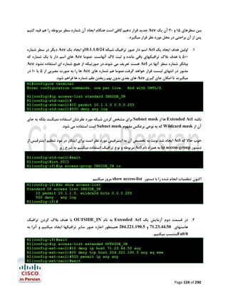 ‫ﺑﯿﻦ ﺳﻄﺮﻫﺎي 51 و 02 آن ﯾﮏ ‪ Ace‬ﺟﺪﯾﺪ ﻗﺮار دﻫﯿﻢ.ﮐﺎﻓﯽ اﺳﺖ ﻫﻨﮕﺎم اﯾﺠﺎد آن ﺷﻤﺎره ﺳﻄﺮ ﻣﺮﺑﻮﻃﻪ را ﻫﻢ ﻗﯿﺪ ﮐﻨﯿﻢ‬
‫ﭘﺲ از آن ﺑﺮاﺣﺘﯽ در ﻣﺤﻞ ﻣﻮرد ﻧﻈﺮ ﻗﺮار ﻣﯿﮕﯿﺮد.‬

‫1. اوﻟﯿﻦ ﻫﺪف اﯾﺠﺎد ﯾﮏ ‪ Acl‬اﺳﻢ دار ﻋﺒﻮر ﺗﺮاﻓﯿﮏ ﺷﺒﮑﻪ 42/0.1.1.01و اﯾﺠﺎد ﯾﮏ ‪ Ace‬دﯾﮕﺮ در ﺳﻄﺮ ﺷﻤﺎره‬

‫005 ﺑﺎ ﻫﺪف ﺑﻼك ﺗﺮاﻓﯿﮑﻬﺎي ﺑﺎﻗﯽ ﻣﺎﻧﺪه و ﺛﺒﺖ ﻻگ آﻧﻬﺎﺳﺖ. ﻋﻤﻮﻣﺎ ‪ Ace‬ﻫﺎي اﺳﻢ دار ﺑﺎ ﯾﮏ ﺷﻤﺎره ﮐﻪ‬

‫ﺑﯿﺎﻧﮕﺮ ﺷﻤﺎره ﺳﻄﺮ آﻧﻬﺎ در ‪ Acl‬ﻫﺴﺖ ﺗﻌﺮﯾﻒ ﻣﯽ ﺷﻮﻧﺪ.در ﺻﻮرﺗﯿﮑﻪ از ﻫﯿﭻ ﺷﻤﺎره اي اﺳﺘﻔﺎده ﻧﺸﻮد ‪Ace‬‬

‫ﻣﺬﺑﻮر در اﻧﺘﻬﺎي ﻟﯿﺴﺖ ﻗﺮار ﺧﻮاﻫﺪ ﮔﺮﻓﺖ.ﻋﻤﻮﻣﺎ ﻫﻢ ﺷﻤﺎره ﻫﺎي ‪ Ace‬ﻫﺎ را ﺑﻪ ﺻﻮرت ﻣﻀﺮﺑﯽ از 5 ﯾﺎ 01 در‬

‫ﻣﯿﮕﯿﺮﻧﺪ ﺗﺎ اﻣﮑﺎن ﺟﺎي ﮔﯿﺮي ‪ Ace‬ﻫﺎي ﺑﻌﺪي ﺑﺪون ﺑﻬﻢ رﯾﺨﺘﻦ ﻧﻈﻢ ﺷﻤﺎره ﻫﺎ ﻓﺮاﻫﻢ ﺷﻮد.‬
‫.‪End with CNTL/Z‬‬

‫‪R1#configure terminal‬‬
‫.‪Enter configuration commands, one per line‬‬

‫‪R1(config)#ip access-list standard INSIDE_IN‬‬
‫#)‪R1(config-std-nacl‬‬
‫552.0.0.0 0.1.1.01 ‪R1(config-std-nacl)#10 permit‬‬
‫‪R1(config-std-nacl)#500 deny any log‬‬

‫ﻧﮑﺘﻪ: ‪ Extended Acl‬ﻫﺎ از ‪ Subnet mask‬ﺑﺮاي ﻣﺸﺨﺺ ﮐﺮدن ﺷﺒﮑﻪ ﻣﻮرد ﻧﻈﺮﺷﺎن اﺳﺘﻔﺎده ﻧﻤﯿﮑﻨﻨﺪ ﺑﻠﮑﻪ ﺑﻪ ﺟﺎي‬
‫آن از ‪ Wildcard mask‬ﮐﻪ ﺑﻪ ﻧﻮﻋﯽ ﺑﺮﻋﮑﺲ ﻣﻔﻬﻮم ‪ Subnet mask‬اﺳﺖ اﺳﺘﻔﺎده ﻣﯽ ﺷﻮد.‬

‫ﺧﻮب ﺣﺎﻻ ﮐﻪ ‪ Acl‬اﯾﺠﺎد ﺷﺪ ﻧﻮﺑﺖ ﺑﻪ ﺗﺨﺼﯿﺺ آن ﺑﻪ اﯾﻨﺘﺮﻓﯿﺲ ﻣﻮرد ﻧﻈﺮ اﺳﺖ ﺑﺮاي اﯾﻨﮑﺎر در ﻣﻮد ﺗﻨﻈﯿﻢ اﯾﻨﺘﺮﻓﯿﺲ از‬
‫دﺳﺘﻮر ‪ ip access-group‬ﺑﻪ ﻫﻤﺮاه ﻧﺎم ‪ Acl‬ﻣﺮﺑﻮﻃﻪ و ﻧﻮع ﺗﺮاﻓﯿﮏ اﺳﺘﻔﺎده ﻣﯿﮑﻨﯿﻢ ﺑﻪ ﺷﺮح زﯾﺮ‬

‫‪R1(config-std-nacl)#exit‬‬
‫1/0‪R1(config)#int f‬‬
‫‪R1(config-if)#ip access-group INSIDE_IN in‬‬

‫اﮐﻨﻮن ﺗﻨﻈﻤﯿﺎت اﻧﺠﺎم ﺷﺪه را ﺑﺎ دﺳﺘﻮر ‪ show access-list‬ﻣﺮور ﻣﯿﮑﻨﯿﻢ‬
‫‪R1(config-if)#do show access-list‬‬
‫‪Standard IP access list INSIDE_IN‬‬
‫552.0.0.0 ‪10 permit 10.1.1.0, wildcard bits‬‬
‫‪500 deny‬‬
‫‪any log‬‬
‫#)‪R1(config-if‬‬

‫2. در ﻗﺴﻤﺖ دوم آزﻣﺎﯾﺶ ﯾﮏ ‪ Extended Acl‬ﺑﻪ ﻧﺎم ‪ OUTSIDE_IN‬ﺑﺎ ﻫﺪف ﺑﻼك ﮐﺮدن ﺗﺮاﻓﯿﮏ‬
‫ﻫﺎﺳﺘﻬﺎي 05.44.32.17 و 5.091.122.402 ﻫﻤﯿﻨﻄﻮر اﺟﺎزه ﻋﺒﻮر ﺳﺎﯾﺮ ﺗﺮاﻓﯿﮑﻬﺎ اﯾﺠﺎد ﻣﯿﮑﻨﯿﻢ و آﻧﺮا ﺑﻪ‬

‫0/0‪Fa‬ﻣﻨﺘﺴﺐ ﻣﯿﮑﻨﯿﻢ.‬

‫‪R1(config-if)#exit‬‬
‫‪R1(config)#ip access-list extended OUTSIDE_IN‬‬
‫‪R1(config-ext-nacl)#10 deny ip host 71.23.44.50 any‬‬
‫‪R1(config-ext-nacl)#20 deny tcp host 204.221.190.5 any eq www‬‬
‫‪R1(config-ext-nacl)#500 permit ip any any‬‬
‫‪R1(config-ext-nacl)#exit‬‬

‫092 ‪Page 124 of‬‬

 