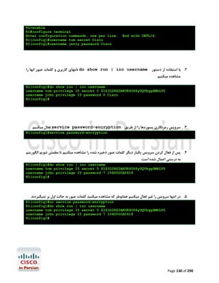 R1>enable
R1#configure terminal
Enter configuration commands, one per line.
R1(config)#username tom secret Cisco
R1(config)#username jerry password Cisco

End with CNTL/Z.

‫ ﻧﺎﻣﻬﺎي ﮐﺎرﺑﺮي و ﮐﻠﻤﺎت ﻋﺒﻮر اﻧﻬﺎ را‬do show run | inc username ‫2. ﺑﺎ اﺳﺘﻔﺎده از دﺳﺘﻮر‬
‫ﻣﺸﺎﻫﺪه ﻣﯿﮑﻨﯿﻢ‬

R1(config)#do show run | inc username
username tom privilege 15 secret 5 $1$ID2R$2AKUK4US6yUQVkggSMkLV0
username john privilege 15 password 0 Cisco
R1(config)#

‫ ﻓﻌﺎل ﻣﯿﮑﻨﯿﻢ‬service password-encryption ‫3. ﺳﺮوﯾﺲ رﻣﺰﻧﮕﺎري ﭘﺴﻮردﻫﺎ را از ﻃﺮﯾﻖ‬
R1(config)#service password-encryption

‫4. ﭘﺲ از ﻓﻌﺎل ﮐﺮدن ﺳﺮوﯾﺲ ﯾﮑﺒﺎر دﯾﮕﺮ ﮐﻠﻤﺎت ﻋﺒﻮر ذﺧﯿﺮه ﺷﺪه را ﻣﺸﺎﻫﺪه ﻣﯿﮑﻨﯿﻢ ﺗﺎ ﻣﻄﻤﺌﻦ ﺷﻮﯾﻢ اﻟﮕﻮرﯾﺘﻢ‬
.‫ﺑﻪ درﺳﺘﯽ اﻋﻤﺎل ﺷﺪه اﺳﺖ‬

R1(config)#do show run | inc username
username tom privilege 15 secret 5 $1$ID2R$2AKUK4US6yUQVkggSMkLV0
username john privilege 15 password 7 106D000A0618
R1(config)#

‫5. در اﻧﺘﻬﺎ ﺳﺮوﯾﺲ را ﻏﯿﺮ ﻓﻌﺎل ﻣﯿﮑﻨﯿﻢ ﻫﻤﺎﻧﻮﻃﺮ ﮐﻪ ﻣﺸﺎﻫﺪه ﻣﯿﮑﻨﯿﺪ ﮐﻠﻤﺎت ﻋﺒﻮر ﺑﻪ ﺣﺎﻟﺖ اول ﺑﺮ ﻧﻤﯿﮕﯿﺮدﻧﺪ‬
R1(config)#no service password-encryption
R1(config)#do show run | inc username
username tom privilege 15 secret 5 $1$ID2R$2AKUK4US6yUQVkggSMkLV0
username john privilege 15 password 7 106D000A0618
R1(config)#

Page 130 of 290

 
