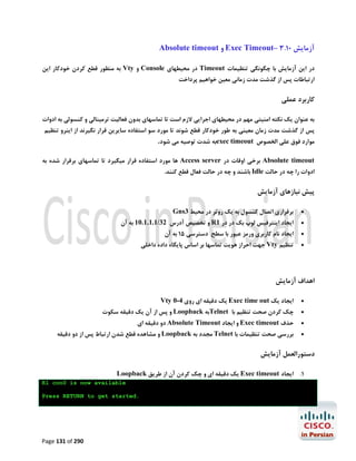 ‫آزﻣﺎﯾﺶ 01.3 –‪ Exec Timeout‬و ‪Absolute timeout‬‬
‫در اﯾﻦ آزﻣﺎﯾﺶ ﺑﺎ ﭼﮕﻮﻧﮕﯽ ﺗﻨﻈﯿﻤﺎت ‪ Timeout‬در ﻣﺤﯿﻄﻬﺎي ‪ Console‬و ‪ Vty‬ﺑﻪ ﻣﻨﻈﻮر ﻗﻄﻊ ﮐﺮدن ﺧﻮدﮐﺎر اﯾﻦ‬
‫ارﺗﺒﺎﻃﺎت ﭘﺲ از ﮔﺬﺷﺖ ﻣﺪت زﻣﺎﻧﯽ ﻣﻌﯿﻦ ﺧﻮاﻫﯿﻢ ﭘﺮداﺧﺖ‬

‫ﮐﺎرﺑﺮد ﻋﻤﻠﯽ‬
‫ﺑﻪ ﻋﻨﻮان ﯾﮏ ﻧﮑﺘﻪ اﻣﻨﯿﺘﯽ ﻣﻬﻢ در ﻣﺤﯿﻄﻬﺎي اﺟﺮاﯾﯽ ﻻزم اﺳﺖ ﺗﺎ ﺗﻤﺎﺳﻬﺎي ﺑﺪون ﻓﻌﺎﻟﯿﺖ ﺗﺮﻣﯿﻨﺎﻟﯽ و ﮐﻨﺴﻮﻟﯽ ﺑﻪ ادوات‬

‫ﭘﺲ از ﮔﺬﺷﺖ ﻣﺪت زﻣﺎن ﻣﻌﯿﻨﯽ ﺑﻪ ﻃﻮر ﺧﻮدﮐﺎر ﻗﻄﻊ ﺷﻮﻧﺪ ﺗﺎ ﻣﻮرد ﺳﻮ اﺳﺘﻔﺎده ﺳﺎﯾﺮﯾﻦ ﻗﺮار ﻧﮕﯿﺮﻧﺪ از اﯾﻨﺮو ﺗﻨﻈﯿﻢ‬
‫ﻣﻮارد ﻓﻮق ﻋﻠﯽ اﻟﺨﺼﻮص ‪exec timeout‬ﺑﻪ ﺷﺪت ﺗﻮﺻﯿﻪ ﻣﯽ ﺷﻮد.‬

‫‪ Absolute timeout‬ﺑﺮﺧﯽ اوﻗﺎت در ‪ Access server‬ﻫﺎ ﻣﻮرد اﺳﺘﻔﺎده ﻗﺮار ﻣﯿﮕﯿﺮد ﺗﺎ ﺗﻤﺎﺳﻬﺎي ﺑﺮﻗﺮار ﺷﺪه ﺑﻪ‬

‫ادوات را ﭼﻪ در ﺣﺎﻟﺖ ‪ Idle‬ﺑﺎﺷﻨﺪ و ﭼﻪ در ﺣﺎﻟﺖ ﻓﻌﺎل ﻗﻄﻊ ﮐﻨﻨﺪ.‬

‫ﭘﯿﺶ ﻧﯿﺎزﻫﺎي آزﻣﺎﯾﺶ‬
‫‪‬‬
‫‪‬‬
‫‪‬‬
‫‪‬‬

‫ﺑﺮﻗﺮاري اﺗﺼﺎل ﮐﻨﺴﻮل ﺑﻪ ﯾﮏ روﺗﺮ در ﻣﺤﯿﻂ 3‪Gns‬‬

‫اﯾﺠﺎد اﯾﻨﺘﺮﻓﯿﺲ ﻟﻮپ ﺑﮏ در در 1‪ R‬و ﺗﺨﺼﯿﺺ آدرس 23/1.1.1.01 ﺑﻪ آن‬

‫اﯾﺠﺎد ﻧﺎم ﮐﺎرﺑﺮي ورﻣﺰ ﻋﺒﻮر ﺑﺎ ﺳﻄﺢ دﺳﺘﺮﺳﯽ 51 ﺑﻪ آن‬

‫ﺗﻨﻈﯿﻢ ‪ Vty‬ﺟﻬﺖ اﺣﺮاز ﻫﻮﯾﺖ ﺗﻤﺎﺳﻬﺎ ﺑﺮ اﺳﺎس ﭘﺎﯾﮕﺎه داده داﺧﻠﯽ‬

‫اﻫﺪاف آزﻣﺎﯾﺶ‬
‫‪‬‬

‫اﯾﺠﺎد ﯾﮏ ‪ Exec time out‬ﯾﮏ دﻗﯿﻘﻪ اي روي 4-0 ‪Vty‬‬

‫‪‬‬

‫ﭼﮏ ﮐﺮدن ﺻﺤﺖ ﺗﻨﻈﯿﻢ ﺑﺎ ‪Telnet‬ﺑﻪ ‪ Loopback‬و ﭘﺲ از آن ﯾﮏ دﻗﯿﻘﻪ ﺳﮑﻮت‬

‫‪‬‬

‫ﺣﺬف ‪ Exec timeout‬و اﯾﺠﺎد ‪ Absolute Timeout‬دو دﻗﯿﻘﻪ اي‬

‫‪‬‬

‫ﺑﺮرﺳﯽ ﺻﺤﺖ ﺗﻨﻈﯿﻤﺎت ﺑﺎ ‪ Telnet‬ﻣﺠﺪد ﺑﻪ ‪ Loopback‬و ﻣﺸﺎﻫﺪه ﻗﻄﻊ ﺷﺪن ارﺗﺒﺎط ﭘﺲ از دو دﻗﯿﻘﻪ‬

‫دﺳﺘﻮراﻟﻌﻤﻞ آزﻣﺎﯾﺶ‬
‫1. اﯾﺠﺎد ‪ Exec timeout‬ﯾﮏ دﻗﯿﻘﻪ اي و ﭼﮏ ﮐﺮدن آن از ﻃﺮﯾﻖ ‪Loopback‬‬
‫‪R1 con0 is now available‬‬
‫.‪Press RETURN to get started‬‬

‫092 ‪Page 131 of‬‬

 