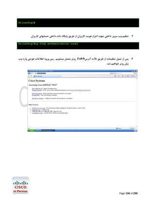 ‫#)‪R1(config‬‬

‫2. ﺗﻨﻈﯿﻢ وب ﺳﺮور داﺧﻠﯽ ﺟﻬﺖ اﺣﺮاز ﻫﻮﯾﺖ ﮐﺎرﺑﺮان از ﻃﺮﯾﻖ ﭘﺎﯾﮕﺎه داده داﺧﻠﯽ ﺣﺴﺎﺑﻬﺎي ﮐﺎرﺑﺮان‬
‫‪R1(config)#ip http authentication local‬‬

‫3. ﭘﺲ از ﺗﻤﯿﻞ ﺗﻨﻈﯿﻤﺎت از ﻃﺮﯾﻖ ‪ Ie‬ﺑﻪ آدرس0/0‪ Fa‬روﺗﺮ ﻣﺘﺼﻞ ﻣﯿﺸﻮﯾﻢ ، ﭘﺲ ورود اﻃﻼﻋﺎت ﻫﻮﯾﺘﯽ وارد وب‬
‫ﭘﻨﻞ روﺗﺮ ﺧﻮاﻫﯿﻢ ﺷﺪ.‬

‫092 ‪Page 134 of‬‬

 