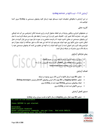 ‫آزﻣﺎﯾﺶ 21.3 – ﺛﺒﺖ ﻻﮔﻬﺎ در ‪syslog server‬‬
‫در اﯾﻦ آزﻣﺎﯾﺶ ﺑﺎ ﭼﮕﻮﻧﮕﯽ ﺗﻨﻈﯿﻤﺎت ادوت ﺳﯿﺴﮑﻮ ﺟﻬﺖ ارﺳﺎل ﮐﻠﯿﻪ ﭘﯿﺎﻣﻬﺎي ﺳﯿﺴﺘﻤﯽ ﺑﻪ ‪ Syslog‬ﺳﺮور آﺷﻨﺎ‬

‫ﺧﻮاﻫﯿﻢ ﺷﺪ.‬

‫ﮐﺎرﺑﺮد ﻋﻤﻠﯽ‬
‫در ﻣﺤﯿﻄﻬﺎي اﺟﺮاﯾﯽ و واﻗﻌﯽ روﺗﺮﻫﺎ در ﻫﺮ ﻟﺤﻈﻪ ﻣﺸﻐﻮل ﮔﺮﯾﻪ و زاري ﻫﺴﺘﻨﺪ! ﻓﻼن اﯾﻨﺘﺮﻓﯿﺲ ﻣﻦ آپ ﺷﺪ اوﻧﯿﮑﯽ‬
‫داون ﺷﺪ ، ﺷﻤﺎرﻧﺪه ‪ Acl‬ﺗﻐﯿﯿﺮ ﮐﺮد ، ﮐﺎﻧﻔﯿﮓ ﺗﻐﯿﯿﺮ ﮐﺮد و از اﯾﻦ دﺳﺖ. از ﻧﻘﻄﻪ ﻧﻈﺮ ﯾﮏ ﻣﺪﯾﺮ ﺷﺒﮑﻪ ﻻزم اﺳﺖ ﺗﺎ ﺗﻤﺎم‬

‫اﯾﻦ ﭘﯿﺎﻣﻬﺎي ﺳﯿﺴﺘﻤﯽ در ﻣﺤﻠﯽ ذﺧﯿﺮه ﺷﻮﻧﺪ ﺗﺎ در ﻓﺮﺻﺖ ﻣﻘﺘﻀﯽ و در ﺻﻮرت ﻧﯿﺎز ﻣﻮرد ﺑﺮرﺳﯽ ﻗﺮار ﮔﯿﺮﻧﺪ.در ﻋﻤﻞ‬

‫اﻣﮑﺎن ذﺧﯿﺮه ﺳﺎزي ﻻﮔﻬﺎ روي ﺧﻮد ادوات ﻫﻢ وﺟﻮ دارد اﻣﺎ اﺧﺬ اﯾﻦ ﻫﻤﻪ ﻻگ ﺑﻪ ﻃﻮر ﺟﺪاﮔﺎﻧﻪ از ادوات ﻣﺠﺰا از ﻫﻢ‬

‫ﻓﺮاﯾﻨﺪي وﻗﺖ ﮔﯿﺮ و ﻏﯿﺮ اﺻﻮﻟﯽ اﺳﺖ از اﯾﻨﺮو ﮐﻠﯿﻪ ادوات را ﺑﻪ ﮔﻮﻧﻪ اي ﺗﻨﻈﯿﻢ ﻣﯽ ﮐﻨﻨﺪ ﮐﻪ ﭘﯿﺎﻣﻬﺎي ﺳﯿﺴﺘﻤﯽ ﺧﻮد را‬

‫ﺑﻪ ﯾﮏ ﻻگ ﺳﺮور ﻣﺸﺘﺮك در ﺷﺒﮑﻪ ارﺳﺎل ﮐﻨﻨﺪ.‬

‫ﭘﯿﺶ ﻧﯿﺎزﻫﺎي آزﻣﺎﯾﺶ‬
‫‪‬‬

‫ﺑﺮﻗﺮاري ارﺗﺒﺎط ﮐﻨﺴﻮل ﺑﺎ ﯾﮏ دﺳﺘﮕﺎه روﺗﺮ در ﻣﺤﯿﻂ 3‪Gns‬‬

‫‪‬‬

‫ﺑﺮﻗﺮاري ارﺗﺒﺎط ‪ cloud‬ﻣﺎﺑﯿﻦ 0/0‪ Fa‬و ﮐﺎرت ﺷﺒﮑﻪ ﮐﺎﻣﭙﯿﻮﺗﺮ ر.ك آز 8.1‬

‫‪‬‬

‫داﻧﻠﻮد و ﻧﺼﺐ ﺑﺮﻧﺎﻣﻪ ‪Solarwinds kiwi syslog‬‬

‫اﻫﺪاف آزﻣﺎﯾﺶ‬
‫‪‬‬
‫‪‬‬

‫ﺗﻨﻈﯿﻢ 1‪ R‬ﺟﻬﺖ ارﺳﺎل ﻻﮔﻬﺎ ﺑﻪ آدرس ﻻگ ﺳﺮور ﻣﻮﺟﻮد در ﺷﺒﮑﻪ‬

‫ﺗﻨﻈﯿﻢ ‪ logging option‬در 1‪ R‬ﺟﻬﺖ ﻻگ ﮐﺮدن ﭘﯿﻐﺎﻣﻬﺎي 7‪ level‬و ﭘﺎﯾﯿﻨﺘﺮ )‪(Debug messages‬‬

‫‪‬‬

‫اﯾﺠﺎد ﭘﯿﻐﺎﻣﻬﺎي ﺳﯿﺴﺘﻤﯽ ‪ Debug‬ﺟﻬﺖ ﺛﺒﺖ در ‪ syslog‬ﺳﺮور‬

‫‪‬‬

‫ﺑﺮرﺳﯽ ﻻﮔﻬﺎي ﺛﺒﺖ ﺷﺪه در ‪ syslog‬ﺳﺮور‬

‫دﺳﺘﻮر اﻟﻌﻤﻞ آزﻣﺎﯾﺶ‬
‫1. ﺗﻨﻈﯿﻢ 1‪ R‬ﺟﻬﺖ ﻓﻌﺎل ﺳﺎزي ‪ logging‬و ارﺳﺎل ﻻﮔﻬﺎ ﺑﻪ ﻫﺎﺳﺖ ﻣﯿﺰﺑﺎن ﺑﺮﻧﺎﻣﻪ ‪syslog‬‬
‫‪R1 con0 is now available‬‬
‫.‪Press RETURN to get started‬‬

‫.‪End with CNTL/Z‬‬

‫‪R1>enable‬‬
‫‪R1#configure terminal‬‬
‫.‪Enter configuration commands, one per line‬‬
‫3.2.861.291 ‪R1(config)#logging host‬‬

‫092 ‪Page 135 of‬‬

 