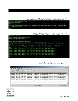 ‫ و ﭘﺎﯾﯿﻨﺘﺮ ﺑﻪ ﺳﺮور‬level 7 ‫ ﺑﻪ ﻣﻨﻈﻮر ارﺳﺎل ﻻﮔﻬﺎي‬logging ‫2. ﺗﻈﯿﻢ ﭘﺎراﻣﺘﺮ‬
R1(config)#logging trap 7
R1(config)#end
R1#
%SYS-6-LOGGINGHOST_STARTSTOP: Logging to host 192.168.2.3 port 514 started
- CLI initiated
R1#

icmp ‫ روي‬Debug ‫3. اﯾﺠﺎد دﺳﺘﯽ ﭼﻨﺪ ﭘﯿﻐﺎم ﺳﯿﺴﺘﻤﯽ ﺑﺎ اﻧﺠﺎم‬
R1#debug ip icmp
ICMP packet debugging is on
R1#ping 192.168.255.10
Type escape sequence to abort.
Sending 5, 100-byte ICMP Echos to 192.168.255.10, timeout is 2 seconds:
!!!!!
Success rate is 100 percent (5/5), round-trip min/avg/max = 4/24/100 ms
R1#
ICMP: echo reply rcvd, src 192.168.255.10, dst 192.168.255.1
ICMP: echo reply rcvd, src 192.168.255.10, dst 192.168.255.1
ICMP: echo reply rcvd, src 192.168.255.10, dst 192.168.255.1
ICMP: echo reply rcvd, src 192.168.255.10, dst 192.168.255.1
ICMP: echo reply rcvd, src 192.168.255.10, dst 192.168.255.1
R1#

‫ ﺳﺮور‬syslog ‫4. ﺑﺮرﺳﯽ ﺻﺤﺖ اﻃﻼﻋﺎت درﯾﺎﻓﺘﯽ در‬

Page 136 of 290

 