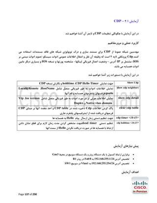‫آزﻣﺎﯾﺶ 1.4 – ‪CDP‬‬
‫در اﯾﻦ آزﻣﺎﯾﺶ ﺑﺎ ﭼﮕﻮﻧﮕﯽ ﺗﻨﻈﯿﻤﺎت ‪ CDP‬و ﺗﺎﯾﻤﺮ آن آﺷﻨﺎ ﺧﻮاﻫﯿﻢ ﺷﺪ‬

‫ﮐﺎرﺑﺮد ﻋﻤﻠﯽ و ﻣﺮورﻣﻔﺎﻫﯿﻢ‬
‫ﻣﻬﺪﺳﯿﻦ ﺷﺒﮑﻪ ﻋﻤﻮﻣﺎ از ‪ CDP‬ﺑﺮاي ﻣﺴﺘﻨﺪ ﺳﺎزي و درك ﺗﻮﭘﻮﻟﻮژي ﺷﺒﮑﻪ ﻫﺎي ﻓﺎﻗﺪ ﻣﺴﺘﻨﺪات اﺳﺘﻔﺎده ﻣﯽ‬
‫ﮐﻨﻨﺪ.‪ Cdp‬ﭘﺮوﺗﮑﻠﯽ ﻻﯾﻪ 2 اﺳﺖ ﮐﻪ وﻇﯿﻔﻪ آن ﻧﻘﻞ و اﻧﺘﻘﺎل اﻃﻼﻋﺎت ﻋﻤﻮﻣﯽ ادوات ﺳﯿﺴﮑﻮ )ﻋﻤﻮم ادوات ﻣﺒﺘﻨﯽ ﺑﺮ‬
‫‪ (IOS‬ﻣﺸﺘﻤﻞ ﺑﺮ ‪ IP‬آدرس – وﺿﻌﯿﺖ اﺗﺼﺎل ﻓﯿﺰﯾﮑﯽ ﻟﯿﻨﮑﻬﺎ- ﻣﺸﺨﺼﻪ ﭘﻮرﺗﻬﺎ و ﻧﺴﺨﻪ ‪ IOS‬و ﺑﺴﯿﺎري دﯾﮕﺮ ﻣﺎﺑﯿﻦ‬
‫ادوات ﻫﻤﺴﺎﯾﻪ ﻣﯽ ﺑﺎﺷﺪ.‬

‫در اﯾﻦ آزﻣﺎﯾﺶ ﺑﺎ دﺳﺘﻮرات زﯾﺮ آﺷﻨﺎ ﺧﻮاﻫﯿﻢ ﺷﺪ:‬
‫‪Show Cdp‬‬

‫ﺟﻬﺖ ﻧﻤﺎﯾﺶ ‪ holdtime ،CDP Hello Timer‬و ﻧﮕﺎرش ﻧﺴﺨﻪ ‪CDP‬‬

‫‪show cdp neighbors‬‬

‫ﻧﻤﺎﯾﺶ اﻃﻼﻋﺎت ادوات ﺑﻪ ﻃﻮر ﻓﯿﺰﯾﮑﯽ ﻣﺘﺼﻞ ﺷﺎﻣﻞ ‪Local&Remote ،HostName‬‬

‫‪show cdp detail‬‬

‫ﻧﻤﺎﯾﺶ اﻃﻼﻋﺎت ﺟﺰﺋﯽ ﺗﺮ در ﻣﻮرد ادوات ﺑﻪ ﻃﻮر ﻓﯿﺰﯾﮑﯽ ﻣﺘﺼﻞ ﺷﺎﻣﻞ ‪Vtp ،Ios version‬‬

‫‪clear cdp table‬‬

‫ﭘﺎك ﮐﺮدن اﻃﻼﻋﺎت ‪ Cdp‬ذﺧﯿﺮه ﺷﺪه در ‪ CDP table‬و اﺧﺬ ﻣﺠﺪد آﻧﻬﺎ ﺑﺮ ﻣﺒﻨﺎي ‪CDP‬‬

‫>54-01< ‪cdp timer‬‬

‫ﺟﻬﺖ ﺗﻨﻈﯿﻢ دﺳﺘﯽ زﻣﺎن ارﺳﺎل ﭘﯿﺎم ‪ Hello‬ﺑﻪ ﻫﻤﺴﺎﯾﻪ ﻫﺎ‬

‫>54-01< ‪cdp holdtime‬‬

‫ﺗﻨﻈﯿﻢ دﺳﺘﯽ ‪dead timer‬ﺟﻬﺖ ﻣﺸﺨﺺ ﮐﺮدن ﻣﺪت زﻣﺎن ﻻزم ﺑﺮاي ﻗﻄﻊ ﻧﺸﺎن دادن‬

‫‪،ports‬ﻇﺮﻓﯿﺘﻬﺎي ﭘﻠﺘﻔﺮﻣﻬﺎي ﻫﻤﺴﺎﯾﻪ و ﻧﺎم آﻧﻬﺎ‬
‫‪ Native vlan ،domain‬و ‪Duplex‬‬

‫ﻓﺮﯾﻤﻬﺎي درﯾﺎﻓﺖ ﺷﺪه از اﯾﻨﺘﺮﻓﯿﺴﻬﺎي ﭘﻠﺘﻔﺮم ﺟﺎري‬

‫ارﺗﺒﺎط ﺑﺎ ﻫﻤﺴﺎﯾﻪ ﻫﺎ در ﺻﻮرت درﯾﺎﻓﺖ ﻧﮑﺮدن ‪ Hello‬از ﺳﻤﺖ اﻧﻬﺎ‬

‫ﭘﯿﺶ ﻧﯿﺎزﻫﺎي آزﻣﺎﯾﺶ‬
‫‪‬‬

‫ﺑﺮﻗﺮاري ارﺗﺒﺎط ﮐﻨﺴﻮل ﺑﺎ ﯾﮏ دﺳﺘﮕﺎه روﺗﺮ و ﯾﮏ دﺳﺘﮕﺎه ﺳﻮﯾﯿﭻ در ﻣﺤﯿﻂ 3‪Gns‬‬

‫‪‬‬

‫ﺗﺨﺼﯿﺺ آدرس 42/1.552.861.291 ﺑﻪ 0/0‪ Fa‬در روﺗﺮ 1‪R‬‬

‫‪‬‬

‫ﺗﺨﺼﯿﺺ آدرس 42/452.552.861.291 ﺑﻪ 1‪ Vlan‬در ﺳﻮﯾﯿﭻ 1‪SW‬‬

‫اﻫﺪاف آزﻣﺎﯾﺶ‬

‫092 ‪Page 137 of‬‬

 