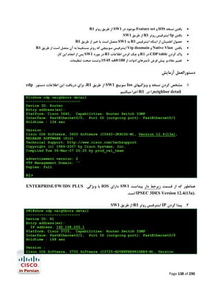 R1 ‫ از ﻃﺮﯾﻖ روﺗﺮ‬SW1 ‫ ﻣﻮﺟﻮد در‬Feature set ‫ و‬IOS ‫ﯾﺎﻓﺘﻦ ﻧﺴﺨﻪ‬



SW1 ‫ از ﻃﺮﯾﻖ‬R1 ‫ اﯾﻨﺘﺮﻓﯿﺲ روﺗﺮ‬Ip ‫ﯾﺎﻓﺘﻦ‬



R1 ‫ ﻣﺘﺼﻞ اﺳﺖ ﯾﺎ ﺧﯿﺮ از ﻃﺮﯾﻖ‬SW1 ‫ ﺑﻪ‬R1 ‫ﺣﺼﻮل اﻃﻤﯿﻨﺎن از اﯾﻨﮑﻪ اﯾﻨﺘﺮﻓﯿﺲ‬



R1 ‫ اﯾﻨﺘﺮﻓﯿﺲ ﺳﻮﯾﯿﭽﯽ ﮐﻪ روﺗﺮ ﻣﺴﺘﻘﯿﻤﺎ ﺑﻪ آن ﻣﺘﺼﻞ اﺳﺖ از ﻃﺮﯾﻖ‬Vtp doamain ‫ و‬Native Vlan ‫ﯾﺎﻓﺘﻦ‬



.‫ ﭘﺲ از اﻧﺠﺎم اﯾﻦ ﮐﺎر‬SW1 ‫ در ﻣﻮرد‬R1 ‫ و ﭼﮏ ﮐﺮدن اﻃﻼﻋﺎت‬R1 ‫ در‬CDP table ‫ﭘﺎك ﮐﺮدن‬



‫ﺗﻐﯿﯿﺮ ﻣﻘﺎدﯾﺮ ﭘﯿﺶ ﻓﺮض ﺗﺎﯾﻤﺮﻫﺎي ادوات از 081/06ﺑﻪ 54/51 وﺗﺴﺖ ﺻﺤﺖ ﺗﻨﻈﯿﻤﺎت‬



‫دﺳﺘﻮراﻟﻌﻤﻞ آزﻣﺎﯾﺶ‬
cdp ‫، ﺑﺮاي درﯾﺎﻓﺖ اﯾﻦ اﻃﻼﻋﺎت دﺳﺘﻮر‬R1 ‫ از ﻃﺮﯾﻖ‬SW1 ‫ ﺳﻮﯾﯿﭻ‬Ios ‫1. ﻣﺸﺨﺺ ﮐﺮدن ﻧﺴﺨﻪ و وﯾﮋﮔﯿﻬﺎي‬
‫ اﺟﺮا ﻣﯿﮑﻨﯿﻢ‬R1 ‫را در‬neighbor detail

R1>show cdp neighbors detail
------------------------Device ID: Router
Entry address(es):
Platform: Cisco 3640, Capabilities: Router Switch IGMP
Interface: FastEthernet0/0, Port ID (outgoing port): FastEthernet0/1
Holdtime : 134 sec
Version :
Cisco IOS Software, 3600 Software (C3640-JK9O3S-M), Version 12.4(13a),
RELEASE SOFTWARE (fc1)
Technical Support: http://www.cisco.com/techsupport
Copyright (c) 1986-2007 by Cisco Systems, Inc.
Compiled Tue 06-Mar-07 20:25 by prod_rel_team
advertisement version: 2
VTP Management Domain: ''
Duplex: full

R1>

ENTERPRISE/FW/IDS PLUS ‫ ﺑﺎ وﯾﮋﮔﯽ‬IOS ‫ داراي‬SW1 ‫ﻫﻤﺎﻧﻄﻮر ﮐﻪ از ﻗﺴﻤﺖ زﯾﺮﺧﻂ دار ﭘﯿﺪاﺳﺖ‬
.‫ اﺳﺖ‬IPSEC 3DES Version 12.4(13a).
SW1 ‫ از ﻃﺮﯾﻖ‬R1 ‫ اﯾﻨﺘﺮﻓﯿﺲ روﺗﺮ‬IP ‫2. ﭘﯿﺪا ﮐﺮدن‬
SW1#show cdp neighbors detail
------------------------Device ID: R1
Entry address(es):
IP address: 192.168.255.1
Platform: Cisco 3725, Capabilities: Router Switch IGMP
Interface: FastEthernet0/1, Port ID (outgoing port): FastEthernet0/0
Holdtime : 168 sec
Version :
Cisco IOS Software, 3700 Software (C3725-ADVENTERPRISEK9-M), Version

Page 138 of 290

 