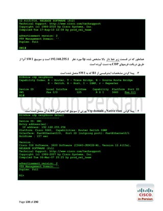 12.4(15)T14, RELEASE SOFTWARE (fc2)
Technical Support: http://www.cisco.com/techsupport
Copyright (c) 1986-2010 by Cisco Systems, Inc.
Compiled Tue 17-Aug-10 12:08 by prod_rel_team
advertisement version: 2
VTP Management Domain: ''
Duplex: full

SW1#

‫ آﻧﺮا از‬SW1 ‫ ﻣﻮرد ﻧﻈﺮ 1.552.861.291 اﺳﺖ و ﺳﻮﯾﯿﭻ‬Ip ‫ﻫﻤﺎﻧﻄﻮر ﮐﻪ در ﻗﺴﻤﺖ زﯾﺮ ﺧﻂ دار ﺑﺎﻻ ﻣﺸﺨﺺ ﺷﺪه‬
.‫ ﺑﻪ دﺳﺖ آورده اﺳﺖ‬CDP ‫ﻃﺮﯾﻖ درﯾﺎﻓﺖ ﻓﺮﯾﻤﻬﺎي‬

‫ ﻣﺘﺼﻞ ﺷﺪه اﺳﺖ‬SW1 ‫ ﮐﻪ ﺑﻪ‬R1 ‫3. ﭘﯿﺪا ﮐﺮدن ﻣﺸﺨﺼﺎت اﯾﻨﺘﺮﻓﯿﺴﯽ از‬
R1#show cdp neighbors
Capability Codes: R - Router, T - Trans Bridge, B - Source Route Bridge
S - Switch, H - Host, I - IGMP, r - Repeater
Device ID
SW1

Local Intrfce
Fas 0/0

Holdtme
125

Capability
R S I

Platform Port ID
3640
Fas 0/1

R1#

.‫ ﺑﻪ آن ﻣﺘﺼﻞ ﺷﺪه اﺳﺖ‬R1 ‫ ﭘﻮرﺗﯽ از ﺳﻮﯾﯿﭻ ﮐﻪ اﯾﻨﺘﺮﻓﯿﺲ‬Vtp domain ‫ و‬Native vlan ‫4. ﭘﯿﺪا ﮐﺮدن‬
R1>show cdp neighbors detail
------------------------Device ID: SW1
Entry address(es):
IP address: 192.168.255.254
Platform: Cisco 3640, Capabilities: Router Switch IGMP
Interface: FastEthernet0/0, Port ID (outgoing port): FastEthernet0/1
Holdtime : 157 sec
Version :
Cisco IOS Software, 3600 Software (C3640-JK9O3S-M), Version 12.4(13a),
RELEASE SOFTWARE (fc1)
Technical Support: http://www.cisco.com/techsupport
Copyright (c) 1986-2007 by Cisco Systems, Inc.
Compiled Tue 06-Mar-07 20:25 by prod_rel_team
advertisement version: 2
VTP Management Domain: ''
Duplex: full
R1>

Page 139 of 290

 