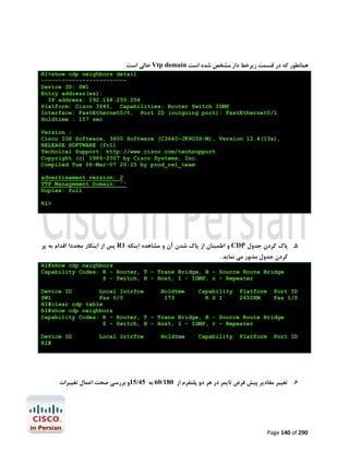 ‫ ﺧﺎﻟﯽ اﺳﺖ‬Vtp domain ‫ﻫﻤﺎﻧﻄﻮر ﮐﻪ در ﻗﺴﻤﺖ زﯾﺮﺧﻂ دار ﻣﺸﺨﺺ ﺷﺪه اﺳﺖ‬
R1>show cdp neighbors detail
------------------------Device ID: SW1
Entry address(es):
IP address: 192.168.255.254
Platform: Cisco 3640, Capabilities: Router Switch IGMP
Interface: FastEthernet0/0, Port ID (outgoing port): FastEthernet0/1
Holdtime : 157 sec
Version :
Cisco IOS Software, 3600 Software (C3640-JK9O3S-M), Version 12.4(13a),
RELEASE SOFTWARE (fc1)
Technical Support: http://www.cisco.com/techsupport
Copyright (c) 1986-2007 by Cisco Systems, Inc.
Compiled Tue 06-Mar-07 20:25 by prod_rel_team
advertisement version: 2
VTP Management Domain: ''
Duplex: full
R1>

‫ ﭘﺲ از اﯾﻨﮑﺎر ﻣﺠﺪدا اﻗﺪام ﺑﻪ ﭘﺮ‬R1 ‫ و اﻃﻤﯿﻨﺎن از ﭘﺎك ﺷﺪن آن و ﻣﺸﺎﻫﺪه اﯾﻨﮑﻪ‬CDP ‫5. ﭘﺎك ﮐﺮدن ﺟﺪول‬
. ‫ﮐﺮدن ﺟﺪول ﻣﺬﺑﻮر ﻣﯽ ﻧﻤﺎﯾﺪ‬
R1#show cdp neighbors
Capability Codes: R - Router, T - Trans Bridge, B - Source Route Bridge
S - Switch, H - Host, I - IGMP, r - Repeater
Device ID
Local Intrfce
Holdtme
Capability Platform Port ID
SW1
Fas 0/0
173
R S I
2650XM
Fas 1/0
R1#clear cdp table
R1#show cdp neighbors
Capability Codes: R - Router, T - Trans Bridge, B - Source Route Bridge
S - Switch, H - Host, I - IGMP, r - Repeater
Device ID
R1#

Local Intrfce

Holdtme

Capability

Platform

Port ID

‫6. ﺗﻐﯿﯿﺮ ﻣﻘﺎدﯾﺮ ﭘﯿﺶ ﻓﺮض ﺗﺎﯾﻤﺮ در ﻫﺮ دو ﭘﻠﺘﻔﺮم از 081/06 ﺑﻪ 54/51و ﺑﺮرﺳﯽ ﺻﺤﺖ اﻋﻤﺎل ﺗﻐﯿﯿﺮات‬

Page 140 of 290

 