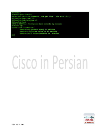 R1>enable
R1#configure terminal
Enter configuration commands, one per line. End with CNTL/Z.
R1(config)#cdp timer 15
R1(config)#cdp holdtime 45
R1(config)#end
%SYS-5-CONFIG_I: Configured from console by console
R1#show cdp
Global CDP information:
Sending CDP packets every 15 seconds
Sending a holdtime value of 45 seconds
Sending CDPv2 advertisements is enabled
R1#

Page 141 of 290

 