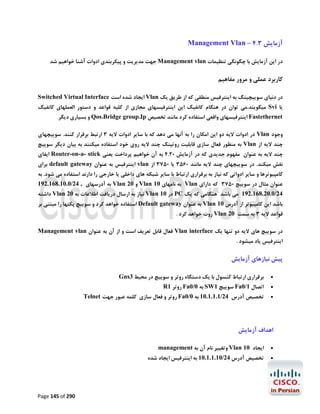 ‫آزﻣﺎﯾﺶ 3.4 – ‪Management Vlan‬‬
‫در اﯾﻦ آزﻣﺎﯾﺶ ﺑﺎ ﭼﮕﻮﻧﮕﯽ ﺗﻨﻈﯿﻤﺎت ‪ Management vlan‬ﺟﻬﺖ ﻣﺪﯾﺮﯾﺖ و ﭘﯿﮑﺮﺑﻨﺪي ادوات آﺷﻨﺎ ﺧﻮاﻫﯿﻢ ﺷﺪ‬

‫ﮐﺎرﺑﺮد ﻋﻤﻠﯽ و ﻣﺮور ﻣﻔﺎﻫﯿﻢ‬
‫در دﻧﯿﺎي ﺳﻮﯾﯿﭽﯿﻨﮓ ﺑﻪ اﯾﻨﺘﺮﻓﯿﺲ ﻣﻨﻄﻘﯽ ﮐﻪ از ﻃﺮﯾﻖ ﯾﮏ ‪ Vlan‬اﯾﺠﺎد ﺷﺪه اﺳﺖ ‪Switched Virtual Interface‬‬

‫ﯾﺎ ‪ Svi‬ﻣﯿﮕﻮﯾﻨﺪ.ﻣﯽ ﺗﻮان در ﻫﻨﮕﺎم ﮐﺎﻧﻔﯿﮓ اﯾﻦ اﯾﻨﺘﺮﻓﯿﺴﻬﺎي ﻣﺠﺎزي از ﮐﻠﯿﻪ ﻗﻮاﻋﺪ و دﺳﺘﻮر اﻟﻌﻤﻠﻬﺎي ﮐﺎﻧﻔﯿﮓ‬
‫‪ Fastethernet‬اﯾﻨﺘﺮﻓﯿﺴﻬﺎي واﻗﻌﯽ اﺳﺘﻔﺎده ﮐﺮد ﻣﺎﻧﻨﺪ ﺗﺨﺼﯿﺺ ‪ Qos،Bridge group،Ip‬و ﺑﺴﯿﺎري دﯾﮕﺮ‬

‫وﺟﻮد ‪ Vlan‬در ادوات ﻻﯾﻪ دو اﯾﻦ اﻣﮑﺎن را ﺑﻪ آﻧﻬﺎ ﻣﯽ دﻫﺪ ﮐﻪ ﺑﺎ ﺳﺎﯾﺮ ادوات ﻻﯾﻪ 3 ارﺗﺒﻂ ﺑﺮﻗﺮار ﮐﻨﻨﺪ. ﺳﻮﯾﯿﭽﻬﺎي‬

‫ﭼﻨﺪ ﻻﯾﻪ از ‪ Vlan‬ﺑﻪ ﻣﻨﻈﻮر ﻓﻌﺎل ﺳﺎزي ﻗﺎﺑﻠﯿﺖ روﺗﯿﻨﮓ ﭼﻨﺪ ﻻﯾﻪ روي ﺧﻮد اﺳﺘﻔﺎده ﻣﯿﮑﻨﻨﺪ ﺑﻪ ﺑﯿﺎن دﯾﮕﺮ ﺳﻮﯾﯿﭻ‬

‫ﭼﻨﺪ ﻻﯾﻪ ﺑﻪ ﻋﻨﻮان ﻣﻔﻬﻮم ﺟﺪﯾﺪي ﮐﻪ در آزﻣﺎﯾﺶ 02.4 ﺑﻪ آن ﺧﻮاﻫﯿﻢ ﭘﺮداﺧﺖ ﯾﻌﻨﯽ ‪ Router-on-a- stick‬اﯾﻔﺎي‬
‫ﻧﻘﺶ ﻣﯿﮑﻨﺪ. در ﺳﻮﯾﯿﭽﻬﺎي ﭼﻨﺪ ﻻﯾﻪ ﻣﺎﻧﻨﺪ 0653 ﯾﺎ 0573 از ‪ vlan‬اﯾﻨﺘﺮﻓﯿﺲ ﺑﻪ ﻋﻨﻮان ‪ default gateway‬ﺑﺮاي‬

‫ﮐﺎﻣﭙﯿﻮﺗﺮﻫﺎ و ﺳﺎﯾﺮ ادواﺗﯽ ﮐﻪ ﻧﯿﺎز ﺑﻪ ﺑﺮﻗﺮاري ارﺗﺒﺎط ﺑﺎ ﺳﺎﯾﺮ ﺷﺒﮑﻪ ﻫﺎي داﺧﻠﯽ ﯾﺎ ﺧﺎرﺟﯽ را دارﻧﺪ اﺳﺘﻔﺎده ﻣﯽ ﺷﻮد. ﺑﻪ‬

‫ﻋﻨﻮان ﻣﺜﺎل در ﺳﻮﯾﯿﭻ 0573 ﮐﻪ داراي ‪ Vlan‬ﺑﻪ ﻧﺎﻣﻬﺎي 01 ‪ Vlan‬و 02 ‪ Vlan‬ﺑﻪ آدرﺳﻬﺎي , 42/0.01.861.291‬

‫42/0.02.861.291 ﻣﯽ ﺑﺎﺷﺪ ﻫﻨﮕﺎﻣﯽ ﮐﻪ ﯾﮏ ‪ PC‬در 01 ‪ Vlan‬ﻧﯿﺎز ﺑﻪ ارﺳﺎل درﯾﺎﻓﺖ اﻃﻼﻋﺎت ﺑﻪ 02 ‪ Vlan‬داﺷﺘﻪ‬
‫ﺑﺎﺷﺪ اﯾﻦ ﮐﺎﻣﭙﯿﻮﺗﺮ از آدرس 01 ‪ Vlan‬ﺑﻪ ﻋﻨﻮان ‪ Default gateway‬اﺳﺘﻔﺎده ﺧﻮاﻫﺪ ﮐﺮد و ﺳﻮﯾﯿﭻ ﭘﮑﺘﻬﺎ را ﻣﺒﺘﻨﯽ ﺑﺮ‬
‫ﻗﻮاﻋﺪ ﻻﯾﻪ 3 ﺑﻪ ﺳﻤﺖ 02 ‪ Vlan‬روت ﺧﻮاﻫﺪ ﮐﺮد .‬

‫در ﺳﻮﯾﯿﭻ ﻫﺎي ﻻﯾﻪ دو ﺗﻨﻬﺎ ﯾﮏ ‪ Vlan interface‬ﻓﻌﺎل ﻗﺎﺑﻞ ﺗﻌﺮﯾﻒ اﺳﺖ و از آن ﺑﻪ ﻋﻨﻮان ‪Management vlan‬‬

‫اﯾﻨﺘﺮﻓﯿﺲ ﯾﺎد ﻣﯿﺸﻮد .‬

‫ﭘﯿﺶ ﻧﯿﺎزﻫﺎي آزﻣﺎﯾﺶ‬
‫‪‬‬
‫‪‬‬
‫‪‬‬

‫ﺑﺮﻗﺮاري ارﺗﺒﺎط ﮐﻨﺴﻮل ﺑﺎ ﯾﮏ دﺳﺘﮕﺎه روﺗﺮ و ﺳﻮﯾﯿﭻ در ﻣﺤﯿﻂ 3‪Gns‬‬
‫اﺗﺼﺎل 1/0‪ Fa‬ﺳﻮﯾﯿﭻ 1‪ SW‬ﺑﻪ 0/0‪ Fa‬روﺗﺮ 1‪R‬‬

‫ﺗﺨﺼﯿﺺ آدرس 42/1.1.1.01 ﺑﻪ 0/0‪ Fa‬روﺗﺮ و ﻓﻌﺎل ﺳﺎزي ﮐﻠﻤﻪ ﻋﺒﻮر ﺟﻬﺖ ‪Telnet‬‬

‫اﻫﺪاف آزﻣﺎﯾﺶ‬
‫‪‬‬

‫اﯾﺠﺎد 01 ‪ Vlan‬وﺗﻐﯿﯿﺮ ﻧﺎم آن ﺑﻪ ‪management‬‬

‫‪‬‬

‫ﺗﺨﺼﯿﺺ آدرس 42/01.1.1.01 ﺑﻪ اﯾﻨﺘﺮﻓﯿﺲ اﯾﺠﺎد ﺷﺪه‬

‫092 ‪Page 145 of‬‬

 