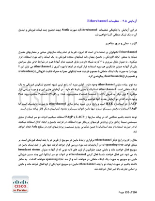 ‫آزﻣﺎﯾﺶ 5.4 – ﺗﻨﻈﯿﻤﺎت ‪Etherchannel‬‬
‫در اﯾﻦ آزﻣﺎﯾﺶ ﺑﺎ ﭼﮕﻮﻧﮕﯽ ﺗﻨﻈﯿﻤﺎت ‪Etherchannel‬ﺑﻪ ﺻﻮرت ‪ Static‬ﺟﻬﺖ ﺗﺠﻤﯿﻊ ﭼﻨﺪ ﻟﯿﻨﮏ ﻓﯿﺰﯾﮑﯽ و ﺗﺒﺪﯾﻞ‬

‫آن ﺑﻪ ﯾﮏ ﻟﯿﻨﮏ ﻣﻨﻄﻘﯽ آﺷﻨﺎ ﺧﻮاﻫﯿﻢ ﺷﺪ‬

‫ﮐﺎرﺑﺮد ﻋﻤﻠﯽ و ﻣﺮور ﻣﻔﺎﻫﯿﻢ‬
‫‪ Etherchannel‬ﺗﮑﻨﻮﻟﻮژي ﭘﺮ اﺳﺘﻔﺎده اي اﺳﺖ ﮐﻪ اﻣﺮوزه ﺗﻘﺮﯾﺒﺎ در ﺗﻤﺎم ﭘﯿﺎده ﺳﺎزﯾﻬﺎي ﻣﺒﺘﻨﯽ ﺑﺮ ﻣﻌﻤﺎرﯾﻬﺎي ﻣﻌﻤﻮل‬

‫ﺷﺒﮑﻪ ﺑﻪ ﻣﻨﻈﻮر اﯾﺠﺎد اﻓﺰوﻧﮕﯽ و ﺗﺠﻤﯿﻊ ﭘﻬﻨﺎي ﺑﺎﻧﺪ ﻟﯿﻨﮑﻬﺎي ﻣﺘﻌﺪد ﻓﯿﺰﯾﮑﯽ ﺑﻪ ﯾﮏ ﻟﯿﻨﮏ واﺣﺪ ﻣﻮرد اﺳﺘﻔﺎده ﻗﺮار‬

‫ﻣﯿﮕﯿﺮد . ﺑﻪ ﻋﻨﻮان ﻣﺜﺎل ﺳﺮوري ﺑﺎ 4 ﮐﺎرت ﺷﺒﮑﻪ دارﯾﺪ و ﻣﺎﯾﻞ ﻫﺴﺘﯿﺪ ﺗﻤﺎم آﻧﻬﺎ ﺑﺎ ﻫﻢ و در ﺷﺮاﯾﻂ ﺧﺎص ﻣﺜﻞ ﺳﻮﺧﺘﻦ‬
‫ﯾﮑﯽ از آﻧﻬﺎ ﺑﻪ ﻋﻨﻮان ﺟﺎﯾﮕﺰﯾﻦ ﻫﻢ ﻣﻮرد اﺳﺘﻔﺎده ﻗﺮار ﮔﯿﺮﻧﺪ در اﯾﻨﺠﺎ ﺑﺎ ﺑﻬﺮه ﮔﯿﺮي از ‪ etherchannel‬ﻣﯽ ﺗﻮان اﯾﻦ 4‬

‫ﭘﻮرت را ﺑﻪ ﺻﻮرت ﯾﮏ ﻟﯿﻨﮏ ﻣﻨﻄﻘﯽ ﺑﺎ ﻣﺠﻤﻮع ﻇﺮﻓﯿﺖ ﻫﻤﻪ ﻟﯿﻨﮑﻬﺎي ﻣﺠﺰا ﺑﻪ ﻫﻤﺮاه ﻗﺎﺑﻠﯿﺖ اﻓﺰوﻧﮕﯽ )‪(redundancy‬‬
‫و ﺗﻘﺴﯿﻢ ﺑﺎر)‪ (load balancing‬ﭘﯿﮑﺮﺑﻨﺪي ﮐﺮد.‬

‫ﺳﻪ ﻧﻮع ﭘﯿﺎده ﺳﺎزي ‪ etherchannel‬وﺟﻮد دارد ، اوﻟﯿﻦ ﻣﻮرد ﮐﻪ راﯾﺞ ﺗﺮﯾﻦ ﺷﯿﻮه ﺗﺠﻤﯿﻊ ﻟﯿﻨﮑﻬﺎي ﻓﯿﺰﯾﮑﯽ ﺑﻪ ﯾﮏ‬
‫ﻟﯿﻨﮏ ﻣﻨﻄﻘﯽ اﺳﺖ ‪ etherchannel‬اﺳﺘﺎﺗﯿﮏ ﯾﺎ ﺑﺪون ﺷﺮط ﻧﺎم دارد . در آزﻣﺎﯾﺶ ﺟﺎري اﯾﻦ ﻧﻮع ﻣﻮرد ﺑﺮرﺳﯽ ﻗﺮار‬

‫ﻣﯿﮕﯿﺮد 2 ﻧﻮع دﯾﮕﺮ ﺑﻪ ﻧﺎﻣﻬﺎي )‪ Link Aggregation Control Protocol (LACP‬و )‪Port Aggregation Protocol (PAgP‬‬

‫وﺟﻮد دارﻧﺪ ﮐﻪ در دو آزﻣﺎﯾﺶ ﺑﻌﺪ ﺑﻪ آﻧﻬﺎ ﺧﻮاﻫﯿﻢ ﭘﺮداﺧﺖ.‬

‫‪ LACP‬ﺟﺰ اﺳﺘﺎﻧﺪارد ‪ IEEE‬اﺳﺖ و راﯾﺞ ﺗﺮﯾﻦ ﺷﯿﻮه ﭘﯿﺎده ﺳﺎزي ‪ etherchannel‬ﺑﻪ ﺻﻮرت داﯾﻨﺎﻣﯿﮏ اﺳﺖ اﻣﺎ‬

‫‪ PAgP‬اﺳﺘﺎﻧﺪارد ﻣﺨﺘﺺ ﺳﯿﺴﮑﻮ اﺳﺖ و ﺗﻨﻬﺎ ﻣﺎﺑﯿﻦ ادوات ﺳﯿﺴﮑﻮ و ﻣﻌﺪود ﮐﻤﭙﺎﻧﯿﻬﺎي دﯾﮕﺮ ﻗﺎﺑﻞ ﭘﯿﺎده ﺳﺎزي اﺳﺖ.‬

‫ﺗﻮﺟﻪ داﺷﺘﻪ ﺑﺎﺷﯿﻢ ﻫﻨﮕﺎﻣﯽ ﮐﻪ در ﭘﯿﺎده ﺳﺎزﯾﻬﺎ از ‪ LACP‬ﯾﺎ ‪ PAgP‬اﺳﺘﻔﺎده ﻣﯿﮑﻨﯿﻢ ادوات دو ﺳﺮ ﻟﯿﻨﮏ از ﻣﻨﺎﺑﻊ‬
‫ﺳﯿﺴﺘﻤﯽ ﻧﺴﺒﺘﺎ زﯾﺎدي ﺑﺮاي ﭘﺮدازش ﻓﺮﯾﻤﻬﺎي ﭘﺮوﺗﮑﻞ ﻣﻮرد اﺳﺘﻔﺎده در ﻓﺮاﯾﻨﺪ ﺗﺠﻤﯿﻊ و اﯾﺠﺎد ﮐﺎﻧﺎل اﺳﺘﻔﺎده ﻣﯿﮑﻨﻨﺪ‬
‫اﻣﺎ در ﺻﻮرت اﺳﺘﻔﺎده از ﻣﺘﺪ اﺳﺘﺎﺗﯿﮏ ﺑﺎ ﭼﻨﯿﻦ ﺗﻨﮕﻨﺎﯾﯽ روﺑﺮو ﻧﯿﺴﺘﯿﻢ و ﭘﺮدازﺷﻬﺎي ﻻزم در ﺳﻄﺢ ‪ Asic‬اﻧﺠﺎم ﺧﻮاﻫﺪ‬

‫ﺷﺪ.‬

‫ﻣﺜﺎل و ﮐﺎرﺑﺮد راﯾﺞ دﯾﮕﺮ ‪ etherchannel‬ﺑﺮﻗﺮاري ارﺗﺒﺎط ﻣﺎﺑﯿﻦ دو ﺳﻮﯾﯿﭻ از ﻃﺮﯾﻖ دو ﯾﺎ ﭼﻨﺪ ﻟﯿﻨﮏ ﻓﯿﺰﯾﮑﯽ اﺳﺖ. ﺑﺮ‬

‫ﻣﺒﻨﺎي ﻗﻮاﻋﺪ ‪ spanning-tree‬ﮐﻪ در آرﻣﺎﯾﺸﺎت ﺑﻌﺪ ﻣﻮرد ﺑﺮرﺳﯽ ﻗﺮار ﺧﻮاﻫﺪ ﮔﺮﻓﺖ ﺗﻨﻬﺎ ﯾﮑﯽ از ﭼﻨﺪ ﻟﯿﻨﮏ ﻣﺎﺑﯿﻦ دو‬
‫ﺳﻮﯾﯿﭻ ﻓﻌﺎل ﺧﻮاﻫﻨﺪ ﻣﺎﻧﺪ و ﻣﺎﺑﻘﯽ ﺟﻬﺖ ﺟﻠﻮﮔﯿﺮي از ﻟﻮپ ﻫﺎي ﻻﯾﻪ دوﯾﯽ ﮐﻪ از آﻧﻬﺎ ﺑﻪ ﻋﻨﻮان ‪broadcast storm‬‬

‫ﯾﺎد ﻣﯽ ﺷﻮد ﻏﯿﺮ ﻓﻌﺎل ﺧﻮاﻫﻨﺪ ﺷﺪ.ﺑﺎ ﻓﻌﺎل ﮐﺮدن ‪ etherchannel‬در ادوات دو ﺳﺮ ﻟﯿﻨﮑﻬﺎ، اﯾﻦ ﭼﻨﺪ ﻣﺴﯿﺮ ﻓﯿﺰﯾﮑﯽ‬

‫ﻣﺎﺑﯿﻦ دو ﺳﻮﯾﯿﭻ ﺑﻪ ﺻﻮرت ﯾﮏ ﻟﯿﻨﮏ ﻣﻨﻄﻘﯽ در ﺧﻮاﻫﻨﺪ آﻣﺪ و از ﺳﺪ ‪ spanning-tree‬ﺧﻮاﻫﻨﺪ ﮔﺬﺷﺖ . ﺑﻪ ﺧﺎﻃﺮ‬

‫داﺷﺘﻪ ﺑﺎﺷﯿﻢ در ﺻﻮرت اﯾﺠﺎد دو ﯾﺎ ﭼﻨﺪ ‪ etherchannel‬ﻣﺎﺑﯿﻦ دو ﺳﻮﯾﯿﭻ ﺗﻨﻬﺎ ﯾﮑﯽ از اﻧﻬﺎ ﻓﻌﺎل ﺧﻮاﻫﺪ ﻣﺎﻧﺪ و ﻣﺎﺑﻘﯽ‬

‫ﺑﺮ اﺳﺎس ﺗﻌﺎرﯾﻒ ﺑﺎﻻ ﻏﯿﺮ ﻓﻌﺎل ﺧﻮاﻫﻨﺪ ﺷﺪ‬

‫092 ‪Page 152 of‬‬

 