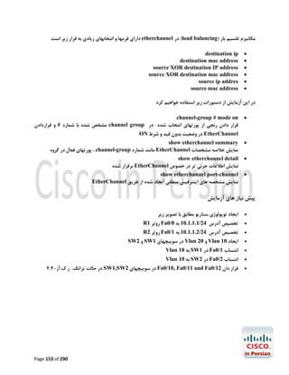 ‫ﻣﮑﺎﻧﯿﺰم ﺗﻘﺴﯿﻢ ﺑﺎر )‪ (load balancing‬در ‪ etherchannel‬داراي ﻓﺮﻣﻬﺎ و اﻧﺘﺨﺎﺑﻬﺎي زﯾﺎدي ﺑﻪ ﻗﺮار زﯾﺮ اﺳﺖ.‬
‫‪‬‬
‫‪‬‬
‫‪‬‬
‫‪‬‬
‫‪‬‬
‫‪‬‬

‫‪destination ip‬‬
‫‪destination mac address‬‬
‫‪source XOR destination IP address‬‬
‫‪source XOR destination mac address‬‬
‫‪source ip addres‬‬
‫‪source mac address‬‬

‫در اﯾﻦ آزﻣﺎﯾﺶ از دﺳﺘﻮرات زﯾﺮ اﺳﺘﻔﺎده ﺧﻮاﻫﯿﻢ ﮐﺮد‬
‫‪‬‬

‫‪channel-group # mode on‬‬
‫ﻗﺮار دادن رﻧﺠﯽ از ﭘﻮرﺗﻬﺎي اﻧﺘﺨﺎب ﺷﺪه در ‪ channel group‬ﻣﺸﺨﺺ ﺷﺪه ﺑﺎ ﺷﻤﺎره # و ﻗﺮاردادن‬

‫‪‬‬

‫‪show etherchannel summary‬‬
‫ﻧﻤﺎﯾﺶ ﺧﻼﺻﻪ ﻣﺸﺨﺼﺎت ‪ EtherChannel‬ﻣﺎﻧﻨﺪ ﺷﻤﺎره ‪ ، channel-group‬ﭘﻮرﺗﻬﺎي ﻓﻌﺎل در ﮔﺮوه‬

‫‪‬‬

‫‪show etherchannel detail‬‬
‫ﻧﻤﺎﯾﺶ اﻃﻼﻋﺎت ﺟﺰﺋﯽ ﺗﺮ در ﺧﺼﻮص ‪ EtherChannel‬ﺑﺮﻗﺮار ﺷﺪه‬

‫‪‬‬

‫‪show etherchannel port-channel‬‬
‫ﻧﻤﺎﯾﺶ ﻣﺸﺨﺼﻪ ﻫﺎي اﯾﻨﺘﺮﻓﯿﺲ ﻣﻨﻄﻘﯽ اﯾﺠﺎد ﺷﺪه از ﻃﺮﯾﻖ ‪EtherChannel‬‬

‫‪ EtherChannel‬در وﺿﻌﯿﺖ ﺑﺪون ﻗﯿﺪ و ﺷﺮط ‪ON‬‬

‫ﭘﯿﺶ ﻧﯿﺎز ﻫﺎي آزﻣﺎﯾﺶ‬
‫‪‬‬

‫اﯾﺠﺎد ﺗﻮﭘﻮﻟﻮژي ﺳﻨﺎرﯾﻮ ﻣﻄﺎﺑﻖ ﺑﺎ ﺗﺼﻮﯾﺮ زﯾﺮ‬

‫‪‬‬

‫ﺗﺨﺼﯿﺺ آدرس 42/1.1.1.01 ﺑﻪ 0/0‪ Fa‬روﺗﺮ 1‪R‬‬

‫‪‬‬
‫‪‬‬

‫ﺗﺨﺼﯿﺺ آدرس 42/2.1.1.01 ﺑﻪ 1/0‪ Fa‬روﺗﺮ 2‪R‬‬

‫اﯾﺠﺎد 01 ‪ Vlan‬و 02 ‪ Vlan‬در ﺳﻮﯾﯿﭽﻬﺎي 1‪ SW‬و 2‪SW‬‬

‫‪‬‬

‫اﻧﺘﺴﺎب 1/0‪ Fa‬در 1‪ SW‬ﺑﻪ 01 ‪Vlan‬‬

‫‪‬‬

‫اﻧﺘﺴﺎب 2/0‪ Fa‬در 2‪ SW‬ﺑﻪ 01 ‪Vlan‬‬

‫‪‬‬

‫ﻗﺮار دان 21/0‪ Fa0/10, Fa0/11 and Fa‬در ﺳﻮﯾﯿﭽﻬﺎي 2‪ SW1,SW‬در ﺣﺎﻟﺖ ﺗﺮاﻧﮏ. ر.ك.آز-4.4‬

‫092 ‪Page 153 of‬‬

 