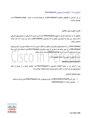 ‫آزﻣﺎﯾﺶ 8.4 – ﺗﻨﻈﯿﻤﺎت اﯾﻨﺘﺮﻓﯿﺲ ‪Portchannel‬‬
‫در اﯾﻦ آزﻣﺎﯾﺶ ﺑﺎ ﭼﮕﻮﻧﮕﯽ ﺗﻨﻈﯿﻤﺎت ‪ port-channel‬ﮐﻪ ﻣﺴﺘﻘﯿﻤﺎ واﺑﺴﺘﻪ ﺑﻪ ﺷﻤﺎره ‪ Channel group‬اﺳﺖ‬

‫ﺧﻮاﻫﯿﻢ ﭘﺮداﺧﺖ‬

‫ﮐﺎرﺑﺮد ﻋﻤﻠﯽ و ﻣﺮور ﻣﻔﺎﻫﯿﻢ‬
‫ﻫﻤﺎﻧﻄﻮر ﮐﻪ در آزﻣﺎﯾﺸﺎت ﮔﺬﺷﺘﻪ ﺑﺎ ﻣﻔﻬﻮم ‪ Etherchannel‬آﺷﻨﺎ ﺷﺪﯾﻢ دﯾﺪﯾﻢ ﮐﻪ ﮔﺮوﻫﯽ از اﯾﻨﺘﺮﻓﯿﺴﻬﺎي ﻓﯿﺰﯾﮑﯽ‬

‫ﺑﺎ ﻫﻢ ﺗﺮﮐﯿﺐ ﻣﯽ ﺷﻮﻧﺪ و اﯾﻨﺘﺮﻓﯿﺴﯽ ﻣﺠﺎزي ﺑﻪ ﻧﺎم اﯾﻨﺘﺮﻓﯿﺲ ‪ port-channel‬را ﭘﺪﯾﺪ ﻣﯽ آورﻧﺪ ﮐﻪ ﺑﺎ ﯾﮏ ﺷﻤﺎره‬
‫ﻣﺸﺨﺺ ﻣﯿﺸﻮد.‬

‫‪ Port-Channel‬در رده اﯾﻨﺘﺮﻓﯿﺴﻬﺎي ﻣﺠﺎزي ﻗﺮار ﻣﯿﮕﯿﺮد و ﺑﯿﺎﻧﮕﺮ ﻣﺴﯿﺮي اﺳﺖ ﮐﻪ ﺗﺮاﻓﯿﮏ ﻋﺒﻮري از ﮔﺮوه ﭘﻮرﺗﻬﺎي‬
‫‪ etherchannel‬از آن ﻋﺒﻮر ﻣﯿﮑﻨﺪ.ﻫﺮ دﺳﺘﻮري ﮐﻪ ﺟﻬﺖ ﭘﯿﮑﺮﺑﻨﺪي ‪ Port-Channel‬ﻣﻮرد اﺳﺘﻔﺎده ﻗﺮار ﮔﯿﺮد ﻋﻤﻼ‬
‫روي ﻫﻤﻪ ﭘﻮرﺗﻬﺎﯾﯽ ﮐﻪ ﭘﺪﯾﺪ آورﻧﺪه ‪ channel-group‬ﻫﺴﺘﻨﺪ اﻋﻤﺎل ﻣﯿﺸﻮد.‬
‫در اﯾﻦ آزﻣﺎﯾﺶ از دﺳﺘﻮر زﯾﺮ اﺳﺘﻔﺎده ﺧﻮاﻫﯿﻢ ﮐﺮد‬
‫# ‪interface port-channel‬‬
‫ﭘﺲ از اﺟﺮاي آن در ﻣﺤﯿﻂ ﮐﺎﻧﻔﯿﮓ اﯾﻨﺘﺮﻓﯿﺲ # ‪ Port-Channel‬ﻗﺮار ﺧﻮاﻫﯿﻢ ﮔﺮﻓﺖ و از ﻃﺮﯾﻖ ان ﮐﻠﯿﻪ‬
‫اﯾﻨﺘﺮﻓﯿﺴﻬﺎي ﺷﺮﮐﺖ ﮐﻨﻨﺪه در ﮐﺎﻧﺎل ﺑﻪ ﻃﻮر ﻫﻤﺰﻣﺎن اﻋﻤﺎل ﮐﺎﻧﻔﯿﮓ ﺧﻮاﻫﻨﺪ ﺷﺪ !‬

‫ﭘﯿﺶ ﻧﯿﺎزﻫﺎي آزﻣﺎﯾﺶ‬
‫‪‬‬

‫ﻗﺮار دادن 01/0‪ Fa0/12,Fa0/11,Fa‬در ﻫﺮدو ﺳﻮﯾﯿﭻ در ﺣﺎﻟﺖ ‪ EtherChannel‬ﺑﺪون ﺷﺮط و ﻣﺴﺘﻘﯿﻢ‬

‫‪‬‬

‫ﺗﺨﺼﯿﺺ ﺷﻤﺎره 1 ﺑﻪ ‪channel-group‬‬

‫092 ‪Page 166 of‬‬

 