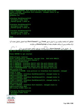 %DTP-5-TRUNKPORTON: Port Fa0/10-12 has become dot1q trunk
%LINK-3-UPDOWN: Interface Port-channel1, changed state to up
SW1(config-if)#end
SW1#show run
!
interface FastEthernet0/10
switchport mode trunk
channel-group 1 mode on
!
interface FastEthernet0/11
switchport mode trunk
channel-group 1 mode on
!
interface FastEthernet0/12
switchport mode trunk
channel-group 1 mode on
!
SW1#

‫ ،اﺑﺘﺪا اﻋﻀﺎي ﺗﺸﮑﯿﻞ دﻫﻨﺪه آﻧﺮا‬Port-Channel 1 ‫ روي‬Trunk ‫ﻫﻤﺎﻧﻄﻮر ﮐﻪ ﻣﺸﺎﻫﺪه ﻣﯿﮑﻨﯿﺪ ﭘﺲ از اﺟﺮاي دﺳﺘﻮر‬

‫ ﺑﺮ ﻣﯿﮕﺮدﻧﺪ‬channel-group ‫ﺗﺮك ﻣﯿﮑﻨﻨﺪ و ﭘﺲ از درﯾﺎﻓﺖ ﺗﻨﻈﯿﻤﺎت ﻣﺠﺪدا ﺑﻪ‬

‫ و ﺑﺮرﺳﯽ وﺿﻌﯿﺖ ﭘﻮرﺗﻬﺎي ﺗﺸﮑﯿﻞ دﻫﻨﺪه ﮔﺮوه ﭘﺲ از آن‬Port-Channel1 ‫2. ﺧﺎﻣﻮش ﮐﺮدن‬
SW1 con0 is now available
Press RETURN to get started.
SW1#configure terminal
Enter configuration commands, one per line. End with CNTL/Z.
SW1(config)#interface port-channel 1
SW1(config-if)#shutdown
%EC-5-UNBUNDLE: Interface Fa0/10 left the port-channel Po1
%EC-5-UNBUNDLE: Interface Fa0/11 left the port-channel Po1
%EC-5-UNBUNDLE: Interface Fa0/12 left the port-channel Po1
%DTP-5-NONTRUNKPORTON: Port Fa0/10-12 has become non-trunk
SW1(config-if)#
%LINEPROTO-5-UPDOWN: Line protocol on Interface Port-channel1, changed
state to down
%LINK-5-CHANGED: Interface FastEthernet0/10, changed state to
administratively down
%LINK-5-CHANGED: Interface FastEthernet0/11, changed state to
administratively down
%LINK-5-CHANGED: Interface FastEthernet0/12, changed state to
administratively down
SW1(config-if)#
%LINK-5-CHANGED: Interface Port-channel1, changed state to
administratively down
SW1(config-if)#do show run
!
interface FastEthernet0/10
switchport mode trunk
shutdown

Page 168 of 290

 