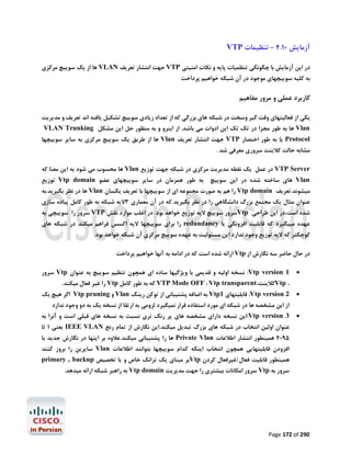‫آزﻣﺎﯾﺶ 01.4 – ﺗﻨﻈﯿﻤﺎت ‪VTP‬‬
‫در اﯾﻦ آزﻣﺎﯾﺶ ﺑﺎ ﭼﮕﻮﻧﮕﯽ ﺗﻨﻈﻤﯿﺎت ﭘﺎﯾﻪ و ﻧﮑﺎت اﻣﻨﯿﺘﯽ ‪ VTP‬ﺟﻬﺖ اﻧﺘﺸﺎر ﺗﻌﺮﯾﻒ ‪ VLAN‬ﻫﺎ از ﯾﮏ ﺳﻮﯾﯿﭻ ﻣﺮﮐﺰي‬

‫ﺑﻪ ﮐﻠﯿﻪ ﺳﻮﯾﯿﭽﻬﺎي ﻣﻮﺟﻮد در آن ﺷﺒﮑﻪ ﺧﻮاﻫﯿﻢ ﭘﺮداﺧﺖ‬

‫ﮐﺎرﺑﺮد ﻋﻤﻠﯽ و ﻣﺮور ﻣﻔﺎﻫﯿﻢ‬
‫ﯾﮑﯽ از ﻓﻌﺎﻟﯿﺘﻬﺎي وﻗﺖ ﮔﯿﺮ وﺳﺨﺖ در ﺷﺒﮑﻪ ﻫﺎي ﺑﺰرﮔﯽ ﮐﻪ از ﺗﻌﺪاد زﯾﺎدي ﺳﻮﯾﯿﭻ ﺗﺸﮑﯿﻞ ﯾﺎﻓﺘﻪ اﻧﺪ ﺗﻌﺮﯾﻒ و ﻣﺪﯾﺮﯾﺖ‬
‫‪ Vlan‬ﻫﺎ ﺑﻪ ﻃﻮر ﻣﺠﺰا در ﺗﮏ ﺗﮏ اﯾﻦ ادوات ﻣﯽ ﺑﺎﺷﺪ. از اﯾﻨﺮو و ﺑﻪ ﻣﻨﻈﻮر ﺣﻞ اﯾﻦ ﻣﺸﮑﻞ ‪VLAN Trunking‬‬

‫‪ Protocol‬ﯾﺎ ﺑﻪ ﻃﻮر اﺧﺘﺼﺎر ‪ VTP‬ﺟﻬﺖ اﻧﺘﺸﺎر ﺗﻌﺮﯾﻒ ‪ Vlan‬ﻫﺎ از ﻃﺮﯾﻖ ﯾﮏ ﺳﻮﯾﯿﭻ ﻣﺮﮐﺰي ﺑﻪ ﺳﺎﯾﺮ ﺳﻮﯾﯿﭽﻬﺎ‬
‫ﻣﺸﺎﺑﻪ ﺣﺎﻟﺖ ﮐﻼﯾﻨﺖ ﺳﺮوري ﻣﻌﺮﻓﯽ ﺷﺪ .‬

‫‪ VTP Server‬در ﻋﻤﻞ ﯾﮏ ﻧﻘﻄﻪ ﻣﺪﯾﺮﯾﺖ ﻣﺮﮐﺰي در ﺷﺒﮑﻪ ﺟﻬﺖ ﺗﻮزﯾﻊ ‪ Vlan‬ﻫﺎ ﻣﺤﺴﻮب ﻣﯽ ﺷﻮد ﺑﻪ اﯾﻦ ﻣﻌﻨﺎ ﮐﻪ‬
‫‪ Vlan‬ﻫﺎي ﺳﺎﺧﺘﻪ ﺷﺪه در اﯾﻦ ﺳﻮﯾﯿﭻ ﺑﻪ ﻃﻮر ﻫﻤﺰﻣﺎن در ﺳﺎﯾﺮ ﺳﻮﯾﯿﭽﻬﺎي ﻋﻀﻮ ‪ Vtp domain‬ﺗﻮزﯾﻊ‬

‫ﻣﯿﺸﻮﻧﺪ.ﺗﻌﺮﯾﻒ ‪ Vtp domain‬را ﻫﻢ ﺑﻪ ﺻﻮرت ﻣﺠﻤﻮﻋﻪ اي از ﺳﻮﯾﯿﭽﻬﺎ ﺑﺎ ﺗﻌﺮﯾﻒ ﯾﮑﺴﺎن ‪ Vlan‬ﻫﺎ در ﻧﻈﺮ ﺑﮕﯿﺮﯾﺪ.ﺑﻪ‬

‫ﻋﻨﻮان ﻣﺜﺎل ﯾﮏ ﻣﺠﺘﻤﻊ ﺑﺰرگ داﻧﺸﮕﺎﻫﯽ را در ﻧﻈﺮ ﺑﮕﯿﺮﯾﺪ ﮐﻪ در آن ﻣﻌﻤﺎري 3ﻻﯾﻪ ﺷﺒﮑﻪ ﺑﻪ ﻃﻮر ﮐﺎﻣﻞ ﭘﯿﺎده ﺳﺎزي‬

‫ﺷﺪه اﺳﺖ،در اﯾﻦ ﻃﺮاﺣﯽ ‪Vtp‬ﺳﺮور ﺳﻮﯾﯿﭻ ﻻﯾﻪ ﺗﻮزﯾﻊ ﺧﻮاﻫﺪ ﺑﻮد. در اﻏﻠﺐ ﻣﻮارد ﻧﻘﺶ ‪ VTP‬ﺳﺮور را ﺳﻮﯾﯿﭽﯽ ﺑﻪ‬

‫ﻋﻬﺪه ﻣﯿﯿﮕﯿﺮد ﮐﻪ ﻗﺎﺑﻠﯿﺖ اﻓﺰوﻧﮕﯽ ﯾﺎ ‪ redundancy‬را ﺑﺮاي ﺳﻮﯾﯿﭽﻬﺎ ﻻﯾﻪ اﮐﺴﺲ ﻓﺮاﻫﻢ ﻣﯿﮑﻨﺪ در ﺷﺒﮑﻪ ﻫﺎي‬
‫ﮐﻮﭼﮑﺘﺮ ﮐﻪ ﻻﯾﻪ ﺗﻮزﯾﻊ وﺟﻮد ﻧﺪارد اﯾﻦ ﻣﺴﺌﻮﻟﯿﺖ ﺑﻪ ﻋﻬﺪه ﺳﻮﯾﯿﭻ ﻣﺮﮐﺰي آن ﺷﺒﮑﻪ ﺧﻮاﻫﺪ ﺑﻮد.‬
‫در ﺣﺎل ﺣﺎﺿﺮ ﺳﻪ ﻧﮕﺎرش از ‪ Vtp‬اراﺋﻪ ﺷﺪه اﺳﺖ ﮐﻪ در اداﻣﻪ ﺑﻪ آﻧﻬﺎ ﺧﻮاﻫﯿﻢ ﭘﺮداﺧﺖ‬
‫‪‬‬

‫1 ‪ :Vtp version‬ﻧﺴﺨﻪ اوﻟﯿﻪ و ﻗﺪﯾﻤﯽ ﺑﺎ وﯾﮋﮔﯿﻬﺎ ﺳﺎده اي ﻫﻤﭽﻮن ﺗﻨﻈﯿﻢ ﺳﻮﯾﯿﭻ ﺑﻪ ﻋﻨﻮان ‪ Vtp‬ﺳﺮور‬

‫‪‬‬

‫2 ‪ :Vtp version‬ﻗﺎﺑﻠﯿﺘﻬﺎي 1‪ Vtp‬ﺑﻪ اﺿﺎﻓﻪ ﭘﺸﺘﯿﺒﺎﻧﯽ از ﺗﻮﮐﻦ رﯾﻨﮓ ‪ Vlan‬و ‪ Vtp pruning‬اﮔﺮ ﻫﯿﭻ ﯾﮏ‬

‫‪‬‬

‫3 ‪:Vtp version‬اﯾﻦ ﻧﺴﺨﻪ داراي ﻣﺸﺨﺼﻪ ﻫﺎي ﭘﺮ رﻧﮓ ﺗﺮي ﻧﺴﺒﺖ ﺑﻪ ﻧﺴﺨﻪ ﻫﺎي ﻗﺒﻠﯽ اﺳﺖ و آﻧﺮا ﺑﻪ‬

‫، ‪Vtp‬ﮐﻼﯾﻨﺖ،‪ VTP Mode OFF ، Vtp transparent‬ﮐﻪ ﺑﻪ ﻃﻮر ﮐﺎﻣﻞ ‪ Vtp‬را ﻏﯿﺮ ﻓﻌﺎل ﻣﯿﮑﻨﺪ.‬

‫از اﯾﻦ ﻣﺸﺨﺼﻪ ﻫﺎ در ﺷﺒﮑﻪ اي ﻣﻮرد اﺳﺘﻔﺎده ﻗﺮار ﻧﻤﯿﮕﯿﺮد ﻟﺰوﻣﯽ ﺑﻪ ارﺗﻘﺎ از ﻧﺴﺨﻪ ﯾﮏ ﺑﻪ دو وﺟﻮد ﻧﺪارد‬

‫ﻋﻨﻮان اوﻟﯿﻦ اﻧﺘﺨﺎب در ﺷﺒﮑﻪ ﻫﺎي ﺑﺰرگ ﺗﺒﺪﯾﻞ ﻣﯿﮑﻨﺪ.اﯾﻦ ﻧﮕﺎرش از ﺗﻤﺎم رﻧﺞ ‪ IEEE VLAN‬ﯾﻌﻨﯽ 1 ﺗﺎ‬
‫5904 ﻫﻤﯿﻨﻄﻮر اﻧﺘﺸﺎر اﻃﻼﻋﺎت ‪ Private Vlan‬ﻫﺎ را ﭘﺸﺘﯿﺒﺎﻧﯽ ﻣﯿﮑﻨﺪ.ﻋﻼوه ﺑﺮ اﯾﻨﻬﺎ در ﻧﮕﺎرش ﺟﺪﯾﺪ ﺑﺎ‬
‫اﻓﺰودن ﻗﺎﺑﻠﯿﺘﻬﺎﯾﯽ ﻫﻤﭽﻮن اﻧﺘﺨﺎب اﯾﻨﮑﻪ ﮐﺪام ﺳﻮﯾﯿﭽﻬﺎ ﺑﺘﻮاﻧﻨﺪ اﻃﻼﻋﺎت ‪ Vlan‬ﺳﺎﯾﺮﯾﻦ را ﺑﺮوز ﮐﻨﻨﺪ‬

‫ﻫﻤﯿﻨﻄﻮر ﻗﺎﺑﻠﯿﺖ ﻓﻌﺎل/ﻏﯿﺮﻓﻌﺎل ﮐﺮدن ‪Vtp‬ﺑﺮ ﻣﺒﻨﺎي ﯾﮏ ﺗﺮاﻧﮏ ﺧﺎص و ﯾﺎ ﺗﺨﺼﯿﺺ ‪primary , backup‬‬
‫ﺳﺮور ﺑﻪ ‪ Vtp‬ﺳﺮور اﻣﮑﺎﻧﺎت ﺑﯿﺸﺘﺮي را ﺟﻬﺖ ﻣﺪﯾﺮﯾﺖ ‪ Vtp domain‬ﺑﻪ راﻫﺒﺮ ﺷﺒﮑﻪ اراﺋﻪ ﻣﯿﺪﻫﺪ.‬

‫092 ‪Page 172 of‬‬

 