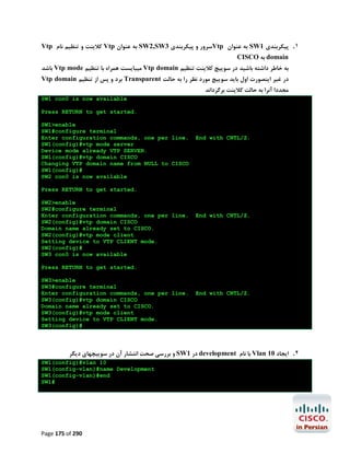 Vtp ‫ ﮐﻼﯾﻨﺖ و ﺗﻨﻈﯿﻢ ﻧﺎم‬Vtp ‫ ﺑﻪ ﻋﻨﻮان‬SW2,SW3 ‫ﺳﺮور و ﭘﯿﮑﺮﺑﻨﺪي‬Vtp ‫ ﺑﻪ ﻋﻨﻮان‬SW1 ‫١. ﭘﯿﮑﺮﺑﻨﺪي‬
CISCO ‫ ﺑﻪ‬domain

‫ ﺑﺎﺷﺪ‬Vtp mode ‫ ﻣﯿﺒﺎﯾﺴﺖ ﻫﻤﺮاه ﺑﺎ ﺗﻨﻈﯿﻢ‬Vtp domain ‫ﺑﻪ ﺧﺎﻃﺮ داﺷﺘﻪ ﺑﺎﺷﯿﺪ در ﺳﻮﯾﯿﭻ ﮐﻼﯾﻨﺖ ﺗﻨﻈﯿﻢ‬
Vtp domain ‫ ﺑﺮد و ﭘﺲ از ﺗﻨﻈﯿﻢ‬Transparent ‫در ﻏﯿﺮ اﯾﻨﺼﻮرت اول ﺑﺎﯾﺪ ﺳﻮﯾﯿﭻ ﻣﻮرد ﻧﻈﺮ را ﺑﻪ ﺣﺎﻟﺖ‬

‫ﻣﺠﺪدا آﻧﺮا ﺑﻪ ﺣﺎﻟﺖ ﮐﻼﯾﻨﺖ ﺑﺮﮔﺮداﻧﺪ‬

SW1 con0 is now available
Press RETURN to get started.
SW1>enable
SW1#configure terminal
Enter configuration commands, one per line.
SW1(config)#vtp mode server
Device mode already VTP SERVER.
SW1(config)#vtp domain CISCO
Changing VTP domain name from NULL to CISCO
SW1(config)#
SW2 con0 is now available

End with CNTL/Z.

Press RETURN to get started.
SW2>enable
SW2#configure terminal
Enter configuration commands, one per line.
SW2(config)#vtp domain CISCO
Domain name already set to CISCO.
SW2(config)#vtp mode client
Setting device to VTP CLIENT mode.
SW2(config)#
SW3 con0 is now available

End with CNTL/Z.

Press RETURN to get started.
SW3>enable
SW3#configure terminal
Enter configuration commands, one per line.
SW3(config)#vtp domain CISCO
Domain name already set to CISCO.
SW3(config)#vtp mode client
Setting device to VTP CLIENT mode.
SW3(config)#

End with CNTL/Z.

‫ و ﺑﺮرﺳﯽ ﺻﺤﺖ اﻧﺘﺸﺎر آن در ﺳﻮﯾﯿﭽﻬﺎي دﯾﮕﺮ‬SW1 ‫ در‬development ‫ ﺑﺎ ﻧﺎم‬Vlan 10 ‫٢. اﯾﺠﺎد‬
SW1(config)#vlan 10
SW1(config-vlan)#name Development
SW1(config-vlan)#end
SW1#

Page 175 of 290

 