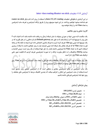 ‫آزﻣﺎﯾﺶ 21.4-ﺗﻨﻈﯿﻤﺎت ‪inter vlan routing-Router on stick‬‬
‫در اﯾﻦ آزﻣﺎﯾﺶ ﺑﺎ ﭼﮕﻮﻧﮕﯽ ﺗﻨﻈﯿﻤﺎت ‪ Inter-VLAN routing‬ﺑﺎ اﺳﺘﻔﺎده از روﺗﺮ ﮐﻪ ﺑﺎ ﻧﺎم دﯾﮕﺮ ‪router on stick‬‬

‫ﻫﻢ ﺷﻨﺎﺧﺘﻪ ﻣﯿﺸﻮد ﺧﻮاﻫﯿﻢ ﭘﺮداﺧﺖ .در اﯾﻦ ﺷﯿﻮه ﺳﻮﯾﯿﭻ و روﺗﺮ از ﻃﺮﯾﻖ ﺗﺮاﻧﮏ اﯾﻨﺘﺮﻓﯿﺲ و ﺗﻌﺮﯾﻒ ﺳﺎب اﯾﻨﺘﺮﻓﯿﺲ‬
‫ﺑﻪ ﺗﻌﺪاد ‪ Vlan‬ﻫﺎ در ارﺗﺒﺎط ﺧﻮاﻫﻨﺪ ﺑﻮد‬

‫ﮐﺎرﺑﺮد ﻋﻤﻠﯽ و ﻣﺮور ﻣﻔﺎﻫﯿﻢ‬
‫ﯾﮏ ﺳﮕﻤﻨﺖ ﻻﯾﻪ دوﯾﯽ ﺗﻨﻬﺎ در ﺻﻮرﺗﯽ ﻣﯿﺘﻮاﻧﺪ ﺑﺎ ﺳﺎﯾﺮ ﺷﺒﮑﻪ ارﺳﺎل و درﯾﺎﻓﺖ داده داﺷﺘﻪ ﺑﺎﺷﺪ ﮐﻪ ﺑﺎ ادوات ﻻﯾﻪ 3‬
‫ﻣﺜﻞ روﺗﺮ ﯾﺎ ﺳﻮﯾﯿﭻ ﻻﯾﻪ 3 در ارﺗﺒﺎط ﺑﺎﺷﺪ ﮐﻪ ﺑﻪ ﻃﻮر ﻋﺎم ‪ Default gateway‬ﻧﺎم دارد.ﺣﺎﻟﺘﯽ را در ﻧﻈﺮ ﺑﮕﯿﺮﯾﺪ ﮐﻪ در‬

‫ﯾﮏ ﺳﻮﯾﯿﭻ ﻻﯾﻪ دوﯾﯽ ﭘﻨﺞ ‪ vlan‬ﺗﻌﺮﯾﻒ ﮐﺮده اﯾﻢ و ﺑﻪ ﻫﺮﯾﮏ ﻣﺎﺷﯿﻦ اﺧﺘﺼﺎص داده اﯾﻢ.ﺑﺎ ﺗﻮﺟﻪ ﺑﻪ ﻧﮑﺘﻪ ﺑﺎﻻ در وﺣﻠﻪ‬
‫اول ﺑﻪ ﺗﻌﺪاد ‪ Vlan‬ﻫﺎ ﮐﻪ ﻫﺮﯾﮏ ﻣﻌﺎدل ﯾﮏ ﺷﺒﮑﻪ ﻻﯾﻪ دوﯾﯽ ﻫﺴﺘﻨﺪ ﻧﯿﺎز ﺑﻪ روﺗﺮ ﺧﻮاﻫﯿﻢ داﺷﺖ ﯾﺎ اﯾﻨﮑﻪ از روﺗﺮي‬

‫اﺳﺘﻔﺎده ﮐﻨﯿﻢ ﮐﻪ ﺑﻪ ﺗﻌﺪاد ‪ Vlan‬ﻫﺎ اﯾﻨﺘﺮﻓﯿﺲ داﺷﺘﻪ ﺑﺎﺷﺪ. راه ﺣﻞ ﺗﻨﻬﺎ اﺳﺘﻔﺎده از ﯾﮏ روﺗﺮ اﺳﺖ. دروس ﮔﺬﺷﺘﻪ و‬

‫ﻣﺒﺎﺣﺚ ‪ Dot1q‬ﺗﺮاﻧﮑﯿﻨﮓ را ﺑﻪ ﺧﺎﻃﺮ ﺑﯿﺎورﯾﺪ ﺗﺮاﻧﮏ را ﺑﻪ ﺻﻮرت اﯾﻨﺘﺮﻓﯿﺴﯽ ﺗﻌﺮﯾﻒ ﮐﺮدﯾﻢ ﮐﻪ ﻗﺎﺑﻠﯿﺖ ﻋﺒﻮر دﻫﯽ‬
‫ﺗﺮاﻓﯿﮏ ﻫﻤﻪ ‪ Vlan‬ﻫﺎ را دارا اﺳﺖ.‬

‫ﯾﮏ روﺗﺮ ﻣﯿﺘﻮاﻧﺪ ﺑﺎ ﺑﻬﺮه ﮔﯿﺮي از ﺗﻨﻬﺎ ﯾﮏ ‪ dot1q‬ﺗﺮاﻧﮏ ﻓﯿﺰﯾﮑﯽ و اﯾﺠﺎد ﺳﺎب اﯾﻨﺘﺮﻓﯿﺲ ﺑﻪ ازاي ﻫﺮ ‪ Vlan‬روي‬
‫آن،ﻣﻨﻄﻘﺎ در ﻫﻤﻪ ‪ Vlan‬ﻫﺎي ﻣﻮﺟﻮد در ﺷﺒﮑﻪ داراي اﯾﻨﺘﺮﻓﯿﺲ ﺑﺎﺷﺪ.‬
‫ﯾﮏ ﺳﺎب اﯾﻨﺘﺮﻓﯿﺲ در واﻗﻊ اﯾﻨﺘﺮﻓﯿﺴﯽ ﻣﺠﺎزي و ﻣﻨﻄﻘﯽ اﺳﺖ ﮐﻪ از اﯾﻨﺘﺮﻓﯿﺲ ﺣﻘﯿﻘﯽ روﺗﺮ ﻣﺸﺘﻖ ﺷﺪه‬
‫اﺳﺖ.اﺳﺘﻔﺎده از ﺳﺎب اﯾﻨﺘﺮﻓﯿﺲ اﯾﻦ اﻣﮑﺎن را ﻓﺮاﻫﻢ ﻣﯿﮑﻨﺪ ﮐﻪ ﭼﻨﺪﯾﻦ ﮐﺎﻧﻔﯿﮓ ﻣﺮﺗﺒﻂ ﺑﺎ اﯾﻨﺘﺮﻓﯿﺲ ﻫﺎي ﻣﺨﺘﻠﻒ را‬
‫روي ﺗﻨﻬﺎ ﯾﮏ اﯾﻨﺘﺮﻓﯿﺲ ﻓﯿﺰﯾﮑﯽ داﺷﺘﻪ ﺑﺎﺷﯿﻢ.‬

‫.‬

‫ﭘﯿﺶ ﻧﯿﺎزﻫﺎي آزﻣﺎﯾﺶ‬
‫‪‬‬
‫‪‬‬
‫‪‬‬

‫ﺧﺎﻣﻮش ﮐﺮدن 3‪SW2,SW‬‬

‫اﯾﺠﺎد 03,02 ‪ Vlan‬در 1‪SW‬‬

‫ﺗﻨﻈﯿﻢ 1/0‪ Fa‬در 1‪ SW‬ﺑﻪ ﻋﻨﻮان ‪ Dot1q‬ﺗﺮاﻧﮏ ﻟﯿﻨﮏ‬

‫‪‬‬

‫ﺗﺨﺼﯿﺺ 2/0‪ Fa‬ﺑﻪ 02 ‪ Vlan‬و 3/0‪ Fa‬ﺑﻪ 03 ‪ Vlan‬در 1‪SW‬‬

‫‪‬‬

‫ﺗﺨﺼﯿﺺ آدرس 42/2.02.1.01 ﺑﻪ 0/0‪ Fa‬در 2‪R‬‬

‫‪‬‬

‫ﺗﺨﺼﯿﺺ آدرس 42/3.02.1.01 ﺑﻪ 0/0‪ Fa‬در 3‪R‬‬

‫092 ‪Page 184 of‬‬

 