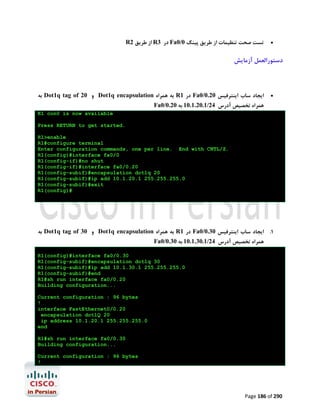 R2 ‫ از ﻃﺮﯾﻖ‬R3 ‫ در‬Fa0/0 ‫ﺗﺴﺖ ﺻﺤﺖ ﺗﻨﻈﯿﻤﺎت از ﻃﺮﯾﻖ ﭘﯿﻨﮓ‬



‫دﺳﺘﻮراﻟﻌﻤﻞ آزﻣﺎﯾﺶ‬

‫ ﺑﻪ‬Dot1q tag of 20 ‫ و‬Dot1q encapsulation ‫ ﺑﻪ ﻫﻤﺮاه‬R1 ‫ در‬Fa0/0.20 ‫اﯾﺠﺎد ﺳﺎب اﯾﻨﺘﺮﻓﯿﺲ‬



Fa0/0.20 ‫ﻫﻤﺮاه ﺗﺨﺼﯿﺺ آدرس 42/1.02.1.01 ﺑﻪ‬

R1 con0 is now available
Press RETURN to get started.
R1>enable
R1#configure terminal
Enter configuration commands, one per line. End with CNTL/Z.
R1(config)#interface fa0/0
R1(config-if)#no shut
R1(config-if)#interface fa0/0.20
R1(config-subif)#encapsulation dot1q 20
R1(config-subif)#ip add 10.1.20.1 255.255.255.0
R1(config-subif)#exit
R1(config)#

‫ ﺑﻪ‬Dot1q tag of 30 ‫ و‬Dot1q encapsulation ‫ ﺑﻪ ﻫﻤﺮاه‬R1 ‫ در‬Fa0/0.30 ‫1. اﯾﺠﺎد ﺳﺎب اﯾﻨﺘﺮﻓﯿﺲ‬
Fa0/0.30 ‫ﻫﻤﺮاه ﺗﺨﺼﯿﺺ آدرس 42/1.03.1.01 ﺑﻪ‬

R1(config)#interface fa0/0.30
R1(config-subif)#encapsulation dot1q 30
R1(config-subif)#ip add 10.1.30.1 255.255.255.0
R1(config-subif)#end
R1#sh run interface fa0/0.20
Building configuration...
Current configuration : 96 bytes
!
interface FastEthernet0/0.20
encapsulation dot1Q 20
ip address 10.1.20.1 255.255.255.0
end
R1#sh run interface fa0/0.30
Building configuration...
Current configuration : 96 bytes
!

Page 186 of 290

 