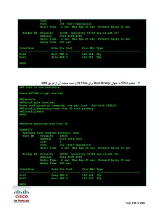 Cost
Port
Hello Time
Bridge ID

9
144 (Port-channel12)
2 sec Max Age 20 sec

Priority
Address
Hello Time
Aging Time

32788 (priority 32768 sys-id-ext 20)
0014.f2d2.4180
2 sec Max Age 20 sec Forward Delay 15 sec
300 sec

Interface
------------------Po12
Po13

Role
---Root
Altn

Sts
--FWD
BLK

Cost
--------9
9

Prio.Nbr
-------128.144
128.152

Forward Delay 15 sec

Type
--------------------------P2p
P2p

SW1#

SW1 ‫ 03 و ﺗﺴﺖ ﺻﺤﺖ آن از ﻃﺮﯾﻖ‬Vlan ‫ ﺑﺮاي‬Root Bridge ‫ ﺑﻪ ﻋﻨﻮان‬SW2 ‫3. ﺗﻨﻈﯿﻢ‬
SW3 con0 is now available
Press RETURN to get started.
SW3>enable
SW3#configure terminal
Enter configuration commands, one per line. End with CNTL/Z.
SW3(config)#spanning-tree vlan 30 root primary
SW3(config)#end
SW3#

SW1#show spanning-tree vlan 30
VLAN0030
Spanning tree enabled protocol ieee
Root ID
Priority
24606
Address
0014.a964.2e00
Cost
9
Port
152 (Port-channel13)
Hello Time
2 sec Max Age 20 sec
Bridge ID

Priority
Address
Hello Time
Aging Time

Interface
------------------Po12
Po13

Role
---Desg
Root

Forward Delay 15 sec

32798 (priority 32768 sys-id-ext 30)
0014.f2d2.4180
2 sec Max Age 20 sec Forward Delay 15 sec
300 sec
Sts
--FWD
FWD

Cost
--------9
9

Prio.Nbr
-------128.144
128.152

Type
--------------------------P2p
P2p

SW1#

Page 194 of 290

 