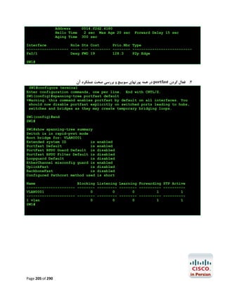 Address
Hello Time
Aging Time

0014.f2d2.4180
2 sec Max Age 20 sec
300 sec

Forward Delay 15 sec

Interface
Role Sts Cost
Prio.Nbr Type
------------------- ---- --- --------- -------- --------------------------Fa0/1
Desg FWD 19
128.3
P2p Edge
SW1#

‫ در ﻫﻤﻪ ﭘﻮرﺗﻬﺎي ﺳﻮﯾﯿﭻ و ﺑﺮرﺳﯽ ﺻﺤﺖ ﻋﻤﻠﮑﺮد آن‬portfast ‫2. ﻓﻌﺎل ﮐﺮدن‬
SW1#configure terminal
Enter configuration commands, one per line. End with CNTL/Z.
SW1(config)#spanning-tree portfast default
%Warning: this command enables portfast by default on all interfaces. You
should now disable portfast explicitly on switched ports leading to hubs,
switches and bridges as they may create temporary bridging loops.
SW1(config)#end
SW1#
SW1#show spanning-tree summary
Switch is in rapid-pvst mode
Root bridge for: VLAN0001
Extended system ID
is
Portfast Default
is
PortFast BPDU Guard Default is
Portfast BPDU Filter Default is
Loopguard Default
is
EtherChannel misconfig guard is
UplinkFast
is
BackboneFast
is
Configured Pathcost method used

enabled
enabled
disabled
disabled
disabled
enabled
disabled
disabled
is short

Name
Blocking Listening Learning Forwarding STP Active
---------------------- -------- --------- -------- ---------- ---------VLAN0001
0
0
0
1
1
---------------------- -------- --------- -------- ---------- ---------1 vlan
0
0
0
1
1
SW1#

Page 205 of 290

 