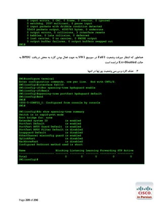 0 input errors, 0 CRC, 0 frame, 0 overrun, 0 ignored
0 watchdog, 2097 multicast, 0 pause input
0 input packets with dribble condition detected
55416 packets output, 4095765 bytes, 0 underruns
0 output errors, 0 collisions, 3 interface resets
0 babbles, 0 late collision, 0 deferred
0 lost carrier, 0 no carrier, 0 PAUSE output
0 output buffer failures, 0 output buffers swapped out
SW1#

‫ ﺑﻪ‬BPDU ‫ ﺑﻪ ﺟﻬﺖ ﻓﻌﺎل ﺑﻮدن ﮔﺎرد ﺑﻪ ﻣﺤﺾ درﯾﺎﻓﺖ‬SW1 ‫ در ﺳﻮﯾﯿﭻ‬Fa0/1 ‫ﻫﻤﺎﻧﻄﻮر ﮐﻪ اﻧﺘﻈﺎر ﻣﯿﺮﻓﺖ وﺿﻌﯿﺖ‬
‫ دراﻣﺪه اﺳﺖ‬Err-Disabled ‫ﺣﺎﻟﺖ‬
‫3. ﺣﺬف ﮔﺎرد و ﺑﺮرﺳﯽ وﺿﻌﯿﺖ ﭘﻮرﺗﻬﺎ در اﻧﺘﻬﺎ‬
SW1#configure terminal
Enter configuration commands, one per line. End with CNTL/Z.
SW1(config)#interface fa0/10
SW1(config-if)#no spanning-tree bpduguard enable
SW1(config-if)#exit
SW1(config)#spanning-tree portfast bpduguard default
SW1(config)#end
SW1#
%SYS-5-CONFIG_I: Configured from console by console
SW1#
SW1(config)#do show spanning-tree summary
Switch is in rapid-pvst mode
Root bridge for: none
Extended system ID
is enabled
Portfast Default
is enabled
PortFast BPDU Guard Default is enabled
Portfast BPDU Filter Default is disabled
Loopguard Default
is disabled
EtherChannel misconfig guard is enabled
UplinkFast
is disabled
BackboneFast
is disabled
Configured Pathcost method used is short
Name
Blocking Listening Learning Forwarding STP Active
---------------------- -------- --------- -------- ---------- ---------Total
0
0
0
0
0
SW1(config)#

Page 209 of 290

 