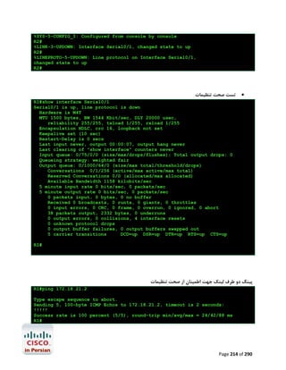 %SYS-5-CONFIG_I: Configured from console by console
R2#
%LINK-3-UPDOWN: Interface Serial0/1, changed state to up
R2#
%LINEPROTO-5-UPDOWN: Line protocol on Interface Serial0/1,
changed state to up
R2#

‫ﺗﺴﺖ ﺻﺤﺖ ﺗﻨﻈﯿﻤﺎت‬



R1#show interface Serial0/1
Serial0/1 is up, line protocol is down
Hardware is M4T
MTU 1500 bytes, BW 1544 Kbit/sec, DLY 20000 usec,
reliability 255/255, txload 1/255, rxload 1/255
Encapsulation HDLC, crc 16, loopback not set
Keepalive set (10 sec)
Restart-Delay is 0 secs
Last input never, output 00:00:07, output hang never
Last clearing of "show interface" counters never
Input queue: 0/75/0/0 (size/max/drops/flushes); Total output drops: 0
Queueing strategy: weighted fair
Output queue: 0/1000/64/0 (size/max total/threshold/drops)
Conversations 0/1/256 (active/max active/max total)
Reserved Conversations 0/0 (allocated/max allocated)
Available Bandwidth 1158 kilobits/sec
5 minute input rate 0 bits/sec, 0 packets/sec
5 minute output rate 0 bits/sec, 0 packets/sec
0 packets input, 0 bytes, 0 no buffer
Received 0 broadcasts, 0 runts, 0 giants, 0 throttles
0 input errors, 0 CRC, 0 frame, 0 overrun, 0 ignored, 0 abort
38 packets output, 2332 bytes, 0 underruns
0 output errors, 0 collisions, 4 interface resets
0 unknown protocol drops
0 output buffer failures, 0 output buffers swapped out
5 carrier transitions
DCD=up DSR=up DTR=up RTS=up CTS=up
R1#

‫ﭘﯿﻨﮓ دو ﻃﺮف ﻟﯿﻨﮏ ﺟﻬﺖ اﻃﻤﯿﻨﺎن از ﺻﺤﺖ ﺗﻨﻈﯿﻤﺎت‬
R1#ping 172.18.21.2
Type escape sequence to abort.
Sending 5, 100-byte ICMP Echos to 172.18.21.2, timeout is 2 seconds:
!!!!!
Success rate is 100 percent (5/5), round-trip min/avg/max = 24/42/88 ms
R1#

Page 214 of 290

 